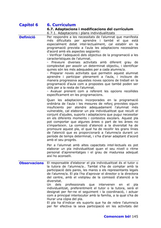 Capítol 6      6. Currículum
               6.7. Adaptacions i modificacions del currículum
               6.7.1. Adaptacions i plans individualitzats
Definició      Per respondre a les necessitats de l'alumnat que manifesta
               més dificultats per aprendre i també el que està
               especialment dotat intel—lectualment, cal establir en la
               programació prevista a l'aula les adaptacions necessàries
               d'acord amb els aspectes següents:
               - Verificar l'adequació dels objectius de la programació a les
               característiques de l'alumnat.
               - Preveure diverses activitats amb diferent grau de
               complexitat per assolir un determinat objectiu, i identificar
               quines són les més adequades per a cada alumne/a.
               - Preparar noves activitats que permetin aquest alumnat
               aprendre i participar plenament a l'aula, i incloure de
               manera progressiva aquestes noves opcions de treball en la
               programació d'aula com a propostes que també poden ser
               útils per a la resta de l'alumnat.
               - Avaluar prenent com a referent les opcions recollides
               específicament en les programacions.
               Quan les adaptacions incorporades en la programació
               ordinària de l'aula i les mesures de reforç previstes siguin
               insuficients per atendre adequadament l'alumnat més
               vulnerable, cal elaborar un pla individualitzat que reculli el
               conjunt d'ajudes, suports i adaptacions que pugui necessitar
               en els diferents moments i contextos escolars. Aquest pla
               pot comportar que algunes àrees o part de les àrees no
               s'imparteixin. La comissió d'atenció a la diversitat ha de
               promoure aquest pla, el qual ha de recollir les grans línies
               de l'atenció que es proporcionarà a l'alumne/a durant un
               període de temps determinat, i s'ha d'anar adaptant d'acord
               amb el seu progrés.
               Per a l'alumnat amb altes capacitats intel—lectuals es pot
               elaborar un pla individualitzat quan el seu nivell o ritme
               personal d'aprenentatges i el grau de maduresa adequat
               així ho aconselli.

Observacions   El responsable d'elaborar el pla individualitzat és el tutor o
               la tutora de l'alumne/a.. També s'ha de comptar amb la
               participació dels pares, les mares o els representants legals
               de l'alumne/a. El pla l'ha d'aprovar el director o la directora
               del centre, amb el vistiplau de la comissió d'atenció a la
               diversitat.
               Un dels professionals que intervenen en el pla
               individualitzat, preferentment el tutor o la tutora, serà el
               designat per fer-ne el seguiment i la coordinació, i actuar
               com a principal interlocutor amb la família, a la qual s'ha de
               lliurar una còpia del pla.
               El pla ha d'indicar els suports que ha de rebre l'alumne/a
               per fer efectiva la seva participació en les activitats del


                                                      Comencem bé! 145
 