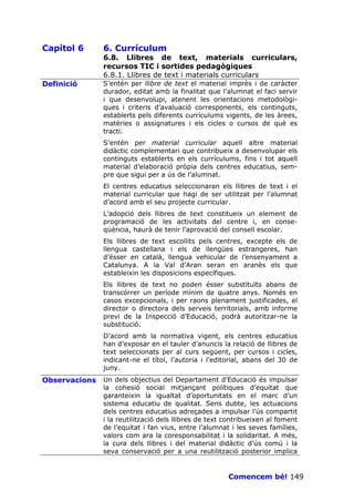 Capítol 6      6. Currículum
               6.8. Llibres de text, materials curriculars,
               recursos TIC i sortides pedagògiques
               6.8.1. Llibres de text i materials curriculars
Definició      S’entén per llibre de text el material imprès i de caràcter
               durador, editat amb la finalitat que l’alumnat el faci servir
               i que desenvolupi, atenent les orientacions metodològi-
               ques i criteris d’avaluació corresponents, els continguts,
               establerts pels diferents currículums vigents, de les àrees,
               matèries o assignatures i els cicles o cursos de què es
               tracti.
               S’entén per material curricular aquell altre material
               didàctic complementari que contribueix a desenvolupar els
               continguts establerts en els currículums, fins i tot aquell
               material d’elaboració pròpia dels centres educatius, sem-
               pre que sigui per a ús de l’alumnat.
               El centres educatius seleccionaran els llibres de text i el
               material curricular que hagi de ser utilitzat per l’alumnat
               d’acord amb el seu projecte curricular.
               L’adopció dels llibres de text constitueix un element de
               programació de les activitats del centre i, en conse-
               qüència, haurà de tenir l’aprovació del consell escolar.
               Els llibres de text escollits pels centres, excepte els de
               llengua castellana i els de llengües estrangeres, han
               d’ésser en català, llengua vehicular de l’ensenyament a
               Catalunya. A la Val d’Aran seran en aranès els que
               estableixin les disposicions específiques.
               Els llibres de text no poden ésser substituïts abans de
               transcórrer un període mínim de quatre anys. Només en
               casos excepcionals, i per raons plenament justificades, el
               director o directora dels serveis territorials, amb informe
               previ de la Inspecció d’Educació, podrà autoritzar-ne la
               substitució.
               D’acord amb la normativa vigent, els centres educatius
               han d’exposar en el tauler d’anuncis la relació de llibres de
               text seleccionats per al curs següent, per cursos i cicles,
               indicant-ne el títol, l’autoria i l’editorial, abans del 30 de
               juny.
Observacions   Un dels objectius del Departament d’Educació és impulsar
               la cohesió social mitjançant polítiques d’equitat que
               garanteixin la igualtat d’oportunitats en el marc d’un
               sistema educatiu de qualitat. Sens dubte, les actuacions
               dels centres educatius adreçades a impulsar l’ús compartit
               i la reutilització dels llibres de text contribueixen al foment
               de l’equitat i fan vius, entre l’alumnat i les seves famílies,
               valors com ara la coresponsabilitat i la solidaritat. A més,
               la cura dels llibres i del material didàctic d’ús comú i la
               seva conservació per a una reutilització posterior implica


                                                       Comencem bé! 149
 