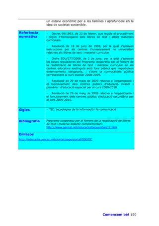 un estalvi econòmic per a les famílies i aprofundeix en la
                   idea de societat sostenible.

Referència         · Decret 69/1993, de 23 de febrer, que regula el procediment
normativa          i règim d’homologació dels llibres de text i altres materials
                   curriculars.

                   · Resolució de 18 de juny de 1998, per la qual s’aproven
                   instruccions per als centres d’ensenyament no universitari
                   relatives als llibres de text i material curricular

                   · Ordre EDU/277/2008, de 2 de juny, per la qual s'aproven
                   les bases reguladores del Programa cooperatiu per al foment de
                   la reutilització de llibres de text i material curricular en els
                   centres educatius sostinguts amb fons públics que imparteixen
                   ensenyaments obligatoris, i s'obre la convocatòria pública
                   corresponent al curs escolar 2008-2009.

                   · Resolució de 29 de maig de 2009 relativa a l’organització i
                   el funcionament dels centres públics d’educació infantil i
                   primària i d’educació especial per al curs 2009-2010.

                   · Resolució de 29 de maig de 2009 relativa a l’organització i
                   el funcionament dels centres públics d’educació secundària per
                   al curs 2009-2010.


Sigles             · TIC: tecnologies de la informació i la comunicació



Bibliografia       Programa cooperatiu per al foment de la reutilització de llibres
                   de text i material didàctic complementari:
                   http://www.gencat.net/educacio/beques/beq11.htm

Enllaços
http://educacio.gencat.net/portal/page/portal/IDE/IIC




                                                             Comencem bé! 150
 