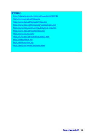 Enllaços
· http://educacio.gencat.net/portal/page/portal/IDE/IIC
· http://www.gencat.cat/educacio
· http://www.xtec.cat/formacio/index.htm
· http://www.xtec.net/formaciotic/curstele/index.htm
· http://www.xtec.es/lic/nouvingut/alumnat_mat.htm
· http://www.xtec.cat/escola/index.htm
· http://www.edu365.com/
· http://www.xtec.cat/butlletic/butlletik5.htm
· http://webquestcat.org
· http://www.educalia.org
· http://astrolabi.edulab.net/home.html




                                                          Comencem bé! 152
 