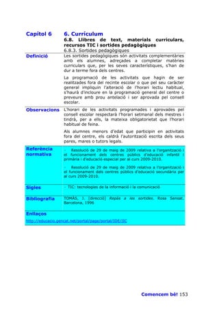 Capítol 6          6. Currículum
                   6.8. Llibres de text, materials curriculars,
                   recursos TIC i sortides pedagògiques
                   6.8.3. Sortides pedagògiques
Definició          Les sortides pedagògiques són activitats complementàries
                   amb els alumnes, adreçades a completar matèries
                   curriculars que, per les seves característiques, s’han de
                   dur a terme fora dels centres.
                   La programació de les activitats que hagin de ser
                   realitzades fora del recinte escolar o que pel seu caràcter
                   general impliquin l’alteració de l’horari lectiu habitual,
                   s’haurà d’incloure en la programació general del centre o
                   preveure amb prou antelació i ser aprovada pel consell
                   escolar.
Observacions       L’horari de les activitats programades i aprovades pel
                   consell escolar respectarà l’horari setmanal dels mestres i
                   tindrà, per a ells, la mateixa obligatorietat que l’horari
                   habitual de feina.
                   Als alumnes menors d’edat que participin en activitats
                   fora del centre, els caldrà l’autorització escrita dels seus
                   pares, mares o tutors legals.
Referència         · Resolució de 29 de maig de 2009 relativa a l’organització i
normativa          el funcionament dels centres públics d’educació infantil i
                   primària i d’educació especial per al curs 2009-2010.

                   · Resolució de 29 de maig de 2009 relativa a l’organització i
                   el funcionament dels centres públics d’educació secundària per
                   al curs 2009-2010.


Sigles             · TIC: tecnologies de la informació i la comunicació


Bibliografia       TOMÀS, J. [direcció] Repàs a les sortides. Rosa Sensat.
                   Barcelona, 1996


Enllaços
http://educacio.gencat.net/portal/page/portal/IDE/IIC




                                                            Comencem bé! 153
 