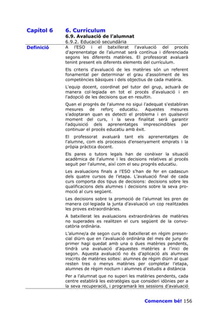 Capítol 6   6. Currículum
            6.9. Avaluació de l’alumnat
            6.9.2. Educació secundària
Definició   A l’ESO i el batxillerat l'avaluació del procés
            d'aprenentatge de l'alumnat serà contínua i diferenciada
            segons les diferents matèries. El professorat avaluarà
            tenint present els diferents elements del currículum.
            Els criteris d'avaluació de les matèries són un referent
            fonamental per determinar el grau d'assoliment de les
            competències bàsiques i dels objectius de cada matèria.
            L'equip docent, coordinat pel tutor del grup, actuarà de
            manera col—legiada en tot el procés d'avaluació i en
            l'adopció de les decisions que en resultin.
            Quan el progrés de l'alumne no sigui l'adequat s'establiran
            mesures     de   reforç  educatiu.    Aquestes    mesures
            s'adoptaran quan es detecti el problema i en qualsevol
            moment del curs, i la seva finalitat serà garantir
            l'adquisició dels aprenentatges imprescindibles per
            continuar el procés educatiu amb èxit.
            El professorat avaluarà tant els aprenentatges de
            l'alumne, com els processos d'ensenyament emprats i la
            pròpia pràctica docent.
            Els pares o tutors legals han de conèixer la situació
            acadèmica de l'alumne i les decisions relatives al procés
            seguit per l'alumne, així com el seu progrés educatiu.
            Les avaluacions finals a l’ESO s’han de fer en cadascun
            dels quatre cursos de l’etapa. L’avaluació final de cada
            curs comporta dos tipus de decisions: decisions sobre les
            qualificacions dels alumnes i decisions sobre la seva pro-
            moció al curs següent.
            Les decisions sobre la promoció de l’alumnat les pren de
            manera col—legiada la junta d’avaluació un cop realitzades
            les proves extraordinàries.
            A batxillerat les avaluacions extraordinàries de matèries
            no superades es realitzen el curs següent de la convo-
            catòria ordinària.
            L’alumne/a de segon curs de batxillerat en règim presen-
            cial diürn que en l’avaluació ordinària del mes de juny de
            primer hagi quedat amb una o dues matèries pendents,
            tindrà una avaluació d’aquestes matèries a l’inici de
            segon. Aquesta avaluació no és d’aplicació als alumnes
            inscrits de matèries soltes: alumnes de règim diürn al qual
            resten tres o menys matèries per completar l’etapa,
            alumnes de règim nocturn i alumnes d’estudis a distància
            Per a l’alumnat que no superi les matèries pendents, cada
            centre establirà les estratègies que consideri idònies per a
            la seva recuperació, i programarà les sessions d’avaluació


                                                  Comencem bé! 156
 