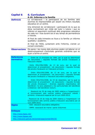Capítol 6          6. Currículum
                   6.10. Informe a la família
Definició          La col—laboració i la participació de les famílies dels
                   alumnes és imprescindible per assolir els millors resultats
                   educatius en un centre.
                   Una dimensió de col—laboració i participació és la que es
                   dóna normalment per mitjà del tutor o tutora i que es
                   refereix al seguiment continuat dels progressos educatius
                   de cada noi i noia durant tot el seu temps de permanència
                   a l’escola.
                   Al final de cada trimestre es lliura a la família un informe
                   qualitatiu i acadèmic.
                   Al final de l’ESO, juntament amb l’informe, s’emet un
                   consell orientador.
Observacions       Els pares i les mares dels alumnes poden col—laborar en el
                   desenvolupament d’activitats generals ordinàries que es
                   duen a terme al centre.

Referència         · Ordre de 13 d’octubre de 1994, per la qual es determinen
normativa          els documents i requisits formals del procés d’avaluació a
                   l’educació infantil

                   · Ordre EDU/296/2008, de 13 de juny, per la qual es
                   determinen el procediment i els documents i requisits formals
                   del procés d'avaluació en l'educació primària.

                   —   Ordre EDU/295/2008, de 13 de juny, per la qual es
                   determinen el procediment i els documents i requisits formals
                   del procés d'avaluació a l'educació secundària obligatòria.

                   —   Ordre EDU/554/2008, de 19 de desembre, per la qual es
                   determinen el procediment i els documents i requisits formals
                   del procés d'avaluació i diversos aspectes organitzatius del
                   batxillerat i la seva adaptació a les particularitats del batxillerat
                   a distància i del batxillerat nocturn.

                   —   Resolució de 29 de maig de 2009 relativa a l’organització i
                   el funcionament dels centres públics d’educació infantil i
                   primària i d’educació especial per al curs 2009-2010.

                   . Resolució de 29 de maig de 2009 relativa a l’organització i el
                   funcionament dels centres públics d’educació secundària per al
                   curs 2009-2010.
Sigles             · ESO: educació secundària obligatòria
                   · AMPA: associació de mares i pares d’alumnes

Enllaços
· http://www.fapac.net/
· http://www.fapaes.net/
· http://educacio.gencat.net/portal/page/portal/IDE/IIC




                                                               Comencem bé! 158
 