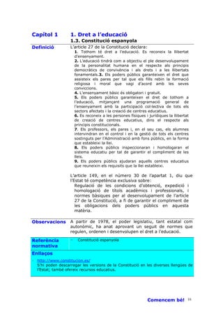 Capítol 1          1. Dret a l’educació
                   1.3. Constitució espanyola
Definició          L’article 27 de la Constitució declara:
                       1. Tothom té dret a l’educació. Es reconeix la llibertat
                       d’ensenyament.
                       2. L’educació tindrà com a objectiu el ple desenvolupament
                       de la personalitat humana en el respecte als principis
                       democràtics de convivència i als drets i a les llibertats
                       fonamentals.3. Els poders públics garanteixen el dret que
                       assisteix els pares per tal que els fills rebin la formació
                       religiosa i moral que vagi d’acord amb les seves
                       conviccions.
                       4. L’ensenyament bàsic és obligatori i gratuït.
                       5. Els poders públics garanteixen el dret de tothom a
                       l’educació, mitjançant una programació general de
                       l’ensenyament amb la participació col—lectiva de tots els
                       sectors afectats i la creació de centres educatius.
                       6. Es reconeix a les persones físiques i jurídiques la llibertat
                       de creació de centres educatius, dins el respecte als
                       principis constitucionals.
                       7. Els professors, els pares i, en el seu cas, els alumnes
                       intervindran en el control i en la gestió de tots els centres
                       sostinguts per l’Administració amb fons públics, en la forma
                       que estableixi la llei.
                       8. Els poders públics inspeccionaran i homologaran el
                       sistema educatiu per tal de garantir el compliment de les
                       lleis.
                       9. Els poders públics ajudaran aquells centres educatius
                       que reuneixin els requisits que la llei estableixi.

                   L’article 149, en el número 30 de l’apartat 1, diu que
                   l’Estat té competència exclusiva sobre:
                      Regulació de les condicions d’obtenció, expedició i
                      homologació de títols acadèmics i professionals, i
                      normes bàsiques per al desenvolupament de l’article
                      27 de la Constitució, a fi de garantir el compliment de
                      les obligacions dels poders públics en aquesta
                      matèria.

Observacions       A partir de 1978, el poder legislatiu, tant estatal com
                   autonòmic, ha anat aprovant un seguit de normes que
                   regulen, ordenen i desenvolupen el dret a l’educació.

Referència         ·    Constitució espanyola
normativa
Enllaços
· http://www.constitucion.es/
  S’hi poden descarregar les versions de la Constitució en les diverses llengües de
  l’Estat; també ofereix recursos educatius.




                                                               Comencem bé! 16
 