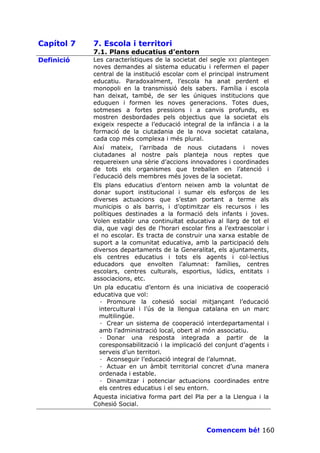 Capítol 7   7. Escola i territori
            7.1. Plans educatius d’entorn
Definició   Les característiques de la societat del segle XXI plantegen
            noves demandes al sistema educatiu i refermen el paper
            central de la institució escolar com el principal instrument
            educatiu. Paradoxalment, l’escola ha anat perdent el
            monopoli en la transmissió dels sabers. Família i escola
            han deixat, també, de ser les úniques institucions que
            eduquen i formen les noves generacions. Totes dues,
            sotmeses a fortes pressions i a canvis profunds, es
            mostren desbordades pels objectius que la societat els
            exigeix respecte a l’educació integral de la infància i a la
            formació de la ciutadania de la nova societat catalana,
            cada cop més complexa i més plural.
            Així mateix, l’arribada de nous ciutadans i noves
            ciutadanes al nostre país planteja nous reptes que
            requereixen una sèrie d’accions innovadores i coordinades
            de tots els organismes que treballen en l’atenció i
            l’educació dels membres més joves de la societat.
            Els plans educatius d’entorn neixen amb la voluntat de
            donar suport institucional i sumar els esforços de les
            diverses actuacions que s’estan portant a terme als
            municipis o als barris, i d’optimitzar els recursos i les
            polítiques destinades a la formació dels infants i joves.
            Volen establir una continuïtat educativa al llarg de tot el
            dia, que vagi des de l’horari escolar fins a l’extraescolar i
            el no escolar. Es tracta de construir una xarxa estable de
            suport a la comunitat educativa, amb la participació dels
            diversos departaments de la Generalitat, els ajuntaments,
            els centres educatius i tots els agents i col—lectius
            educadors que envolten l’alumnat: famílies, centres
            escolars, centres culturals, esportius, lúdics, entitats i
            associacions, etc.
            Un pla educatiu d’entorn és una iniciativa de cooperació
            educativa que vol:
               · Promoure la cohesió social mitjançant l’educació
               intercultural i l’ús de la llengua catalana en un marc
               multilingüe.
               · Crear un sistema de cooperació interdepartamental i
               amb l’administració local, obert al món associatiu.
               · Donar una resposta integrada a partir de la
               coresponsabilització i la implicació del conjunt d’agents i
               serveis d’un territori.
               · Aconseguir l’educació integral de l’alumnat.
               · Actuar en un àmbit territorial concret d’una manera
               ordenada i estable.
               · Dinamitzar i potenciar actuacions coordinades entre
               els centres educatius i el seu entorn.
            Aquesta iniciativa forma part del Pla per a la Llengua i la
            Cohesió Social.



                                                   Comencem bé! 160
 
