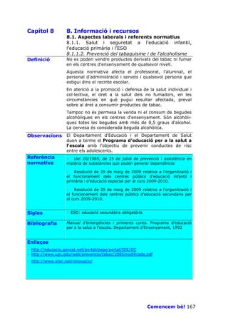 Capítol 8          8. Informació i recursos
                   8.1. Aspectes laborals i referents normatius
                   8.1.1. Salut i seguretat a l’educació infantil,
                   l’educació primària i l’ESO
                   8.1.1.2. Prevenció del tabaquisme i de l’alcoholisme
Definició          No es poden vendre productes derivats del tabac ni fumar
                   en els centres d’ensenyament de qualsevol nivell.
                   Aquesta normativa afecta el professorat, l’alumnat, el
                   personal d’administració i serveis i qualsevol persona que
                   estigui dins el recinte escolar.
                   En atenció a la promoció i defensa de la salut individual i
                   col—lectiva, el dret a la salut dels no fumadors, en les
                   circumstàncies en què pugui resultar afectada, preval
                   sobre al dret a consumir productes de tabac.
                   Tampoc no és permesa la venda ni el consum de begudes
                   alcohòliques en els centres d’ensenyament. Són alcohòli-
                   ques totes les begudes amb més de 0,5 graus d’alcohol.
                   La cervesa és considerada beguda alcohòlica.
Observacions       El Departament d’Educació i el Departament de Salut
                   duen a terme el Programa d’educació per a la salut a
                   l’escola amb l’objectiu de prevenir conductes de risc
                   entre els adolescents.
Referència         · Llei 20/1985, de 25 de juliol de prevenció i assistència en
normativa          matèria de substàncies que poden generar dependència

                   · Resolució de 29 de maig de 2009 relativa a l’organització i
                   el funcionament dels centres públics d’educació infantil i
                   primària i d’educació especial per al curs 2009-2010.

                   · Resolució de 29 de maig de 2009 relativa a l’organització i
                   el funcionament dels centres públics d’educació secundària per
                   al curs 2009-2010.


Sigles             · ESO: educació secundària obligatòria

Bibliografia       Manual d’emergències i primeres cures. Programa d’educació
                   per a la salut a l’escola. Departament d’Ensenyament, 1992


Enllaços
· http://educacio.gencat.net/portal/page/portal/IDE/IIC
· http://www.upc.edu/web/prevencio/tabac/2085modificada.pdf
· http://www.xtec.net/innovacio/




                                                            Comencem bé! 167
 