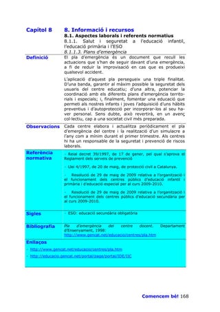 Capítol 8          8. Informació i recursos
                   8.1. Aspectes laborals i referents normatius
                   8.1.1. Salut i seguretat a l’educació infantil,
                   l’educació primària i l’ESO
                   8.1.1.3. Plans d’emergència
Definició          El pla d’emergència és un document que recull les
                   actuacions que s’han de seguir davant d’una emergència,
                   a fi de reduir la improvisació en cas que es produeixi
                   qualsevol accident.
                   L’aplicació d’aquest pla persegueix una triple finalitat.
                   D’una banda, garantir al màxim possible la seguretat dels
                   usuaris del centre educatiu; d’una altra, potenciar la
                   coordinació amb els diferents plans d’emergència territo-
                   rials i especials; i, finalment, fomentar una educació que
                   permeti als nostres infants i joves l’adquisició d’uns hàbits
                   preventius i d’autoprotecció per incorporar-los al seu ha-
                   ver personal. Sens dubte, això revertirà, en un avenç
                   col—lectiu, cap a una societat civil més preparada.
Observacions       Cada centre elabora i actualitza periòdicament el pla
                   d’emergència del centre i la realització d’un simulacre a
                   l’any com a mínim durant el primer trimestre. Als centres
                   hi ha un responsable de la seguretat i prevenció de riscos
                   laborals.
Referència         · Reial decret 39/1997, de 17 de gener, pel qual s’aprova el
normativa          Reglament dels serveis de prevenció

                   · Llei 4/1997, de 20 de maig, de protecció civil a Catalunya.

                   · Resolució de 29 de maig de 2009 relativa a l’organització i
                   el funcionament dels centres públics d’educació infantil i
                   primària i d’educació especial per al curs 2009-2010.

                   · Resolució de 29 de maig de 2009 relativa a l’organització i
                   el funcionament dels centres públics d’educació secundària per
                   al curs 2009-2010.


Sigles             · ESO: educació secundària obligatòria


Bibliografia       Pla    d’emergència   del   centre    docent.      Departament
                   d’Ensenyament, 1998:
                   http://www.gencat.net/educacio/centres/pla.htm

Enllaços
· http://www.gencat.net/educacio/centres/pla.htm
· http://educacio.gencat.net/portal/page/portal/IDE/IIC




                                                             Comencem bé! 168
 