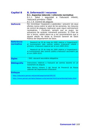 Capítol 8          8. Informació i recursos
                   8.1. Aspectes laborals i referents normatius
                   8.1.1. Salut i seguretat a l’educació infantil,
                   l’educació primària i l’ESO
                   8.1.1.4. Control de plagues
Definició          Per minimitzar l’exposició a pesticides i prevenir els seus
                   efectes nocius sobre la salut de les persones, les mesures
                   de control de plagues s’aplicaran quan siguin estrictament
                   necessàries, i s’evitaran, sempre que es pugui, les
                   actuacions de caràcter merament preventiu. Si s’han de
                   dur a terme, caldrà atenir-se a les recomanacions que a
                   aquest efecte ha dictat la Direcció General de Salut
                   Pública del Departament de Salut.
Referència         · Resolució de 29 de maig de 2009 relativa a l’organització i
normativa          el funcionament dels centres públics d’educació infantil i
                   primària i d’educació especial per al curs 2009-2010.

                   · Resolució de 29 de maig de 2009 relativa a l’organització i
                   el funcionament dels centres públics d’educació secundària per
                   al curs 2009-2010.


Sigles             · ESO: educació secundària obligatòria


Bibliografia       Instruccions relatives a l’actuació als centres docents en un
                   tractament de plagues
                   Nota tècnica número 2 del Servei de Prevenció de Riscos
                   Laborals del Departament d’Educació

Enllaços
· http://educacio.gencat.net/portal/page/portal/IDE/IIC
· http://www.gencat.cat/salut/depsan/units/sanitat/html/ca/ambiental/index.html




                                                            Comencem bé! 169
 
