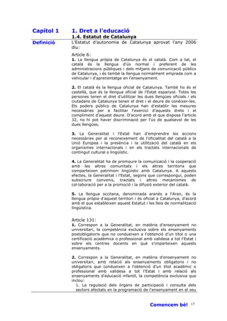 Capítol 1   1. Dret a l’educació
            1.4. Estatut de Catalunya
Definició   L’Estatut d’autonomia de Catalunya aprovat l’any 2006
            diu:
            Article 6:
            1. La llengua pròpia de Catalunya és el català. Com a tal, el
            català és la llengua d'ús normal i preferent de les
            administracions públiques i dels mitjans de comunicació públics
            de Catalunya, i és també la llengua normalment emprada com a
            vehicular i d'aprenentatge en l'ensenyament.

            2. El català és la llengua oficial de Catalunya. També ho és el
            castellà, que és la llengua oficial de l'Estat espanyol. Totes les
            persones tenen el dret d'utilitzar les dues llengües oficials i els
            ciutadans de Catalunya tenen el dret i el deure de conèixer-les.
            Els poders públics de Catalunya han d'establir les mesures
            necessàries per a facilitar l'exercici d'aquests drets i el
            compliment d'aquest deure. D'acord amb el que disposa l'article
            32, no hi pot haver discriminació per l'ús de qualsevol de les
            dues llengües.

            3. La Generalitat i l'Estat han d'emprendre les accions
            necessàries per al reconeixement de l'oficialitat del català a la
            Unió Europea i la presència i la utilització del català en els
            organismes internacionals i en els tractats internacionals de
            contingut cultural o lingüístic.

            4. La Generalitat ha de promoure la comunicació i la cooperació
            amb les altres comunitats i els altres territoris que
            comparteixen patrimoni lingüístic amb Catalunya. A aquests
            efectes, la Generalitat i l'Estat, segons que correspongui, poden
            subscriure convenis, tractats i altres mecanismes de
            col—laboració per a la promoció i la difusió exterior del català.

            5. La llengua occitana, denominada aranès a l'Aran, és la
            llengua pròpia d'aquest territori i és oficial a Catalunya, d'acord
            amb el que estableixen aquest Estatut i les lleis de normalització
            lingüística.


            Article 131:
            1. Correspon a la Generalitat, en matèria d'ensenyament no
            universitari, la competència exclusiva sobre els ensenyaments
            postobligatoris que no condueixen a l'obtenció d'un títol o una
            certificació acadèmica o professional amb validesa a tot l'Estat i
            sobre els centres docents en què s'imparteixen aquests
            ensenyaments.

            2. Correspon a la Generalitat, en matèria d'ensenyament no
            universitari, amb relació als ensenyaments obligatoris i no
            obligatoris que condueixen a l'obtenció d'un títol acadèmic o
            professional amb validesa a tot l'Estat i amb relació als
            ensenyaments d'educació infantil, la competència exclusiva que
            inclou:
              1. La regulació dels òrgans de participació i consulta dels
              sectors afectats en la programació de l'ensenyament en el seu



                                                      Comencem bé! 17
 