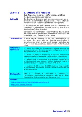 Capítol 8          8. Informació i recursos
                   8.1. Aspectes laborals i referents normatius
                   8.1.2. Seguretat i riscos laborals
Definició          Els directors o directores dels centres nomenaran un co-
                   ordinador o coordinadora de prevenció de riscos laborals i
                   ho comunicaran als serveis territorials corresponents.
                   El nomenament recaurà, sempre que sigui possible, en
                   funcionaris o funcionàries docents en servei actiu i amb
                   destinació definitiva al centre.
                   Correspon als coordinadors i coordinadores de prevenció
                   de riscos laborals promoure i coordinar les actuacions en
                   matèria de salut i seguretat en el centre.
Observacions       A cada centre educatiu hi ha un coordinador/a de
                   prevenció de riscos laborals. Aquests coordinadors i
                   coordinadores tenen al seu abast cursos i activitats de
                   formació que els ajudaran a desenvolupar millor la seva
                   tasca.
Referència         · Decret 312/1998, d’1 de novembre, pel qual es creen els
normativa          serveis de prevenció de riscos laborals per al personal al Servei
                   de l’Administració de la Generalitat

                   · Decret 183/2000, de 29 de maig, de regulació del Servei de
                   Prevenció de Riscos Laborals del Departament d’Ensenyament

                   ·   Resolució de 29 de maig de 2009 relativa a l’organització i
                   el funcionament dels centres públics d’educació infantil i
                   primària i d’educació especial per al curs 2009-2010.

                   · Resolució de 29 de maig de 2009 relativa a l’organització i
                   el funcionament dels centres públics d’educació secundària per
                   al curs 2009-2010.


Bibliografia       GAY, E. I., MILLAN, M., NOGUERA, M., EMBUENA, E.
                   (coordinadors). Condicions de Seguretat i Salut en el Treball.
                   Associació de Mestres Rosa Sensat. Barcelona, 2003
Enllaços
· http://educacio.gencat.net/portal/page/portal/IDE/IIC
· http://www.xtec.net/formacio




                                                            Comencem bé! 170
 
