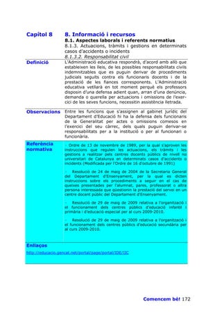 Capítol 8          8. Informació i recursos
                   8.1. Aspectes laborals i referents normatius
                   8.1.3. Actuacions, tràmits i gestions en determinats
                   casos d’accidents o incidents
                   8.1.3.2. Responsabilitat civil
Definició          L’Administració educativa respondrà, d’acord amb allò que
                   estableixen les lleis, de les possibles responsabilitats civils
                   indemnitzables que es puguin derivar de procediments
                   judicials seguits contra els funcionaris docents i de la
                   prestació de les fiances corresponents. L’Administració
                   educativa vetllarà en tot moment perquè els professors
                   disposin d’una defensa adient quan, arran d’una denúncia,
                   demanda o querella per actuacions i omissions de l’exer-
                   cici de les seves funcions, necessitin assistència lletrada.

Observacions       Entre les funcions que s’assignen al gabinet jurídic del
                   Departament d’Educació hi ha la defensa dels funcionaris
                   de la Generalitat per actes o omissions comesos en
                   l’exercici del seu càrrec, dels quals puguin derivar-se
                   responsabilitats per a la institució o per al funcionari o
                   funcionària.
Referència         · Ordre de 13 de novembre de 1989, per la qual s'aproven les
normativa          instruccions que regulen les actuacions, els tràmits i les
                   gestions a realitzar pels centres docents públics de nivell no
                   universitari de Catalunya en determinats casos d'accidents o
                   incidents (Modificada per l’Ordre de 16 d'octubre de 1991)

                   · Resolució de 24 de maig de 2004 de la Secretaria General
                   del Departament d'Ensenyament, per la qual es dicten
                   instruccions sobre els procediments a seguir en el cas de
                   queixes presentades per l'alumnat, pares, professorat o altra
                   persona interessada que qüestionin la prestació del servei en un
                   centre docent públic del Departament d'Ensenyament.

                   · Resolució de 29 de maig de 2009 relativa a l’organització i
                   el funcionament dels centres públics d’educació infantil i
                   primària i d’educació especial per al curs 2009-2010.

                   · Resolució de 29 de maig de 2009 relativa a l’organització i
                   el funcionament dels centres públics d’educació secundària per
                   al curs 2009-2010.



Enllaços
http://educacio.gencat.net/portal/page/portal/IDE/IIC




                                                            Comencem bé! 172
 