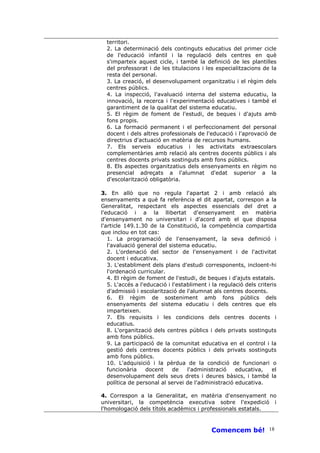 territori.
  2. La determinació dels continguts educatius del primer cicle
  de l'educació infantil i la regulació dels centres en què
  s'imparteix aquest cicle, i també la definició de les plantilles
  del professorat i de les titulacions i les especialitzacions de la
  resta del personal.
  3. La creació, el desenvolupament organitzatiu i el règim dels
  centres públics.
  4. La inspecció, l'avaluació interna del sistema educatiu, la
  innovació, la recerca i l'experimentació educatives i també el
  garantiment de la qualitat del sistema educatiu.
  5. El règim de foment de l'estudi, de beques i d'ajuts amb
  fons propis.
  6. La formació permanent i el perfeccionament del personal
  docent i dels altres professionals de l'educació i l'aprovació de
  directrius d'actuació en matèria de recursos humans.
  7. Els serveis educatius i les activitats extraescolars
  complementàries amb relació als centres docents públics i als
  centres docents privats sostinguts amb fons públics.
  8. Els aspectes organitzatius dels ensenyaments en règim no
  presencial adreçats a l'alumnat d'edat superior a la
  d'escolarització obligatòria.

3. En allò que no regula l'apartat 2 i amb relació als
ensenyaments a què fa referència el dit apartat, correspon a la
Generalitat, respectant els aspectes essencials del dret a
l'educació i a la llibertat d'ensenyament en matèria
d'ensenyament no universitari i d'acord amb el que disposa
l'article 149.1.30 de la Constitució, la competència compartida
que inclou en tot cas:
   1. La programació de l'ensenyament, la seva definició i
   l'avaluació general del sistema educatiu.
   2. L'ordenació del sector de l'ensenyament i de l'activitat
   docent i educativa.
   3. L'establiment dels plans d'estudi corresponents, incloent-hi
   l'ordenació curricular.
   4. El règim de foment de l'estudi, de beques i d'ajuts estatals.
   5. L'accés a l'educació i l'establiment i la regulació dels criteris
   d'admissió i escolarització de l'alumnat als centres docents.
   6. El règim de sosteniment amb fons públics dels
   ensenyaments del sistema educatiu i dels centres que els
   imparteixen.
   7. Els requisits i les condicions dels centres docents i
   educatius.
   8. L'organització dels centres públics i dels privats sostinguts
   amb fons públics.
   9. La participació de la comunitat educativa en el control i la
   gestió dels centres docents públics i dels privats sostinguts
   amb fons públics.
   10. L'adquisició i la pèrdua de la condició de funcionari o
   funcionària     docent    de    l'administració    educativa,     el
   desenvolupament dels seus drets i deures bàsics, i també la
   política de personal al servei de l'administració educativa.

4. Correspon a la Generalitat, en matèria d'ensenyament no
universitari, la competència executiva sobre l'expedició i
l'homologació dels títols acadèmics i professionals estatals.



                                            Comencem bé! 18
 