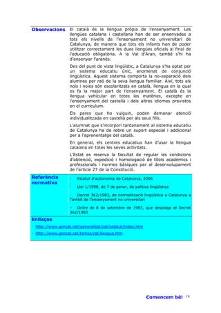 Observacions       El català és la llengua pròpia de l’ensenyament. Les
                   llengües catalana i castellana han de ser ensenyades a
                   tots els nivells de l’ensenyament no universitari de
                   Catalunya, de manera que tots els infants han de poder
                   utilitzar correctament les dues llengües oficials al final de
                   l’educació obligatòria. A la Val d’Aran, també s’hi ha
                   d’ensenyar l’aranès.
                   Des del punt de vista lingüístic, a Catalunya s’ha optat per
                   un sistema educatiu únic, anomenat de conjunció
                   lingüística. Aquest sistema comporta la no-separació dels
                   alumnes per raó de la seva llengua familiar. Així, tots els
                   nois i noies són escolaritzats en català, llengua en la qual
                   es fa la major part de l’ensenyament. El català és la
                   llengua vehicular en totes les matèries, excepte en
                   l’ensenyament del castellà i dels altres idiomes previstos
                   en el currículum.
                   Els pares que ho vulguin, poden demanar                   atenció
                   individualitzada en castellà per als seus fills.
                   L’alumnat que s’incorpori tardanament al sistema educatiu
                   de Catalunya ha de rebre un suport especial i addicional
                   per a l’aprenentatge del català.
                   En general, els centres educatius han d’usar la llengua
                   catalana en totes les seves activitats.
                   L’Estat es reserva la facultat de regular les condicions
                   d’obtenció, expedició i homologació de títols acadèmics i
                   professionals i normes bàsiques per al desenvolupament
                   de l’article 27 de la Constitució.
Referència         ·   Estatut d’autonomia de Catalunya, 2006
normativa
                   ·   Llei 1/1998, de 7 de gener, de política lingüística

                   · Decret 362/1983, de normalització lingüística a Catalunya a
                   l’àmbit de l’ensenyament no universitari

                   ·  Ordre de 8 de setembre de 1983, que desplega el Decret
                   362/1983
Enllaços
· http://www.gencat.net/generalitat/cat/estatut/index.htm
· http://www.gencat.cat/temes/cat/llengua.htm




                                                             Comencem bé! 19
 
