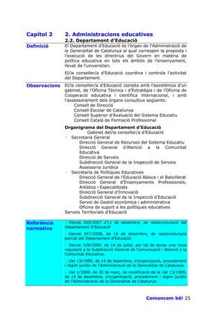 Capítol 2      2. Administracions educatives
               2.2. Departament d’Educació
Definició      El Departament d’Educació és l’òrgan de l’Administració de
               la Generalitat de Catalunya al qual correspon la proposta i
               l’execució de les directrius del Govern en matèria de
               política educativa en tots els àmbits de l’ensenyament,
               llevat de l’universitari.
               El/la conseller/a d’Educació coordina i controla l’activitat
               del Departament.
Observacions   El/la conseller/a d’Educació compta amb l’assistència d’un
               gabinet, de l’Oficina Tècnica i d’Estratègia i de l’Oficina de
               Cooperació educativa i científica internacional, i amb
               l’assessorament dels òrgans consultius següents:
                    Consell de Direcció
                    Consell Escolar de Catalunya
                    Consell Superior d’Avaluació del Sistema Educatiu
                    Consell Català de Formació Professional
               Organigrama del Departament d’Educació
                          Gabinet del/la conseller/a d’Educació
               · Secretaria General
                      Direcció General de Recursos del Sistema Educatiu
                      Direcció General d’Atenció a la Comunitat
                      Educativa
                      Direcció de Serveis
                      Subdirecció General de la Inspecció de Serveis
                      Assessoria Jurídica
               · Secretaria de Polítiques Educatives
                      Direcció General de l’Educació Bàsica i el Batxillerat
                      Direcció General d’Ensenyaments Professionals,
                      Artístics i Especialitzats
                      Direcció General d’Innovació
                      Subdirecció General de la Inspecció d’Educació
                      Servei de Gestió econòmica i administrativa
                      Oficina de suport a les polítiques educatives
               Serveis Territorials d’Educació

Referència     · Decret 269/2007 d’11 de desembre, de reestructuració del
normativa      Departament d’Educació
               · Decret 247/2008, de 16 de desembre, de reestructuració
               parcial del Departament d’Educació
               · Decret 109/2009, de 14 de juliol, per tal de donar una nova
               regulació a la Subdirecció General de Comunicació i Atenció a la
               Comunitat Educativa.
               · Llei 13/1989, de 14 de desembre, d’organització, procediment
               i règim jurídic de l’Administració de la Generalitat de Catalunya
               · Llei 1/2000, de 30 de març, de modificació de la Llei 13/1989,
               de 14 de desembre, d’organització, procediment i règim jurídic
               de l’Administració de la Generalitat de Catalunya



                                                          Comencem bé! 25
 