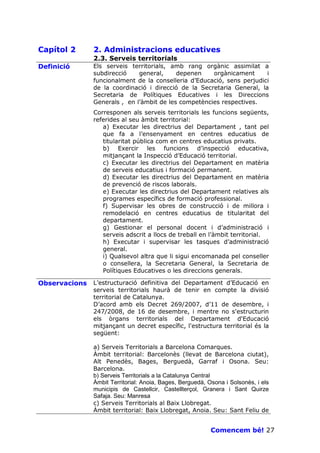 Capítol 2      2. Administracions educatives
               2.3. Serveis territorials
Definició      Els serveis territorials, amb rang orgànic assimilat a
               subdirecció    general,     depenen    orgànicament      i
               funcionalment de la conselleria d’Educació, sens perjudici
               de la coordinació i direcció de la Secretaria General, la
               Secretaria de Polítiques Educatives i les Direccions
               Generals , en l’àmbit de les competències respectives.
               Corresponen als serveis territorials les funcions següents,
               referides al seu àmbit territorial:
                  a) Executar les directrius del Departament , tant pel
                  que fa a l’ensenyament en centres educatius de
                  titularitat pública com en centres educatius privats.
                  b) Exercir les funcions d’inspecció educativa,
                  mitjançant la Inspecció d’Educació territorial.
                  c) Executar les directrius del Departament en matèria
                  de serveis educatius i formació permanent.
                  d) Executar les directrius del Departament en matèria
                  de prevenció de riscos laborals.
                  e) Executar les directrius del Departament relatives als
                  programes específics de formació professional.
                  f) Supervisar les obres de construcció i de millora i
                  remodelació en centres educatius de titularitat del
                  departament.
                  g) Gestionar el personal docent i d’administració i
                  serveis adscrit a llocs de treball en l’àmbit territorial.
                  h) Executar i supervisar les tasques d’administració
                  general.
                  i) Qualsevol altra que li sigui encomanada pel conseller
                  o consellera, la Secretaria General, la Secretaria de
                  Polítiques Educatives o les direccions generals.

Observacions   L’estructuració definitiva del Departament d’Educació en
               serveis territorials haurà de tenir en compte la divisió
               territorial de Catalunya.
               D’acord amb els Decret 269/2007, d’11 de desembre, i
               247/2008, de 16 de desembre, i mentre no s'estructurin
               els òrgans territorials del Departament d'Educació
               mitjançant un decret específic, l'estructura territorial és la
               següent:

               a) Serveis Territorials a Barcelona Comarques.
               Àmbit territorial: Barcelonès (llevat de Barcelona ciutat),
               Alt Penedès, Bages, Berguedà, Garraf i Osona. Seu:
               Barcelona.
               b) Serveis Territorials a la Catalunya Central
               Àmbit Territorial: Anoia, Bages, Berguedà, Osona i Solsonès, i els
               municipis de Castellcir, Castellterçol, Granera i Sant Quirze
               Safaja. Seu: Manresa
               c) Serveis Territorials al Baix Llobregat.
               Àmbit territorial: Baix Llobregat, Anoia. Seu: Sant Feliu de


                                                           Comencem bé! 27
 