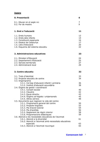 ÍNDEX

0. Presentació                                                  6

0.1. Educar en el segle XXI                                     7
0.2. Fer de mestre                                              9


1. Dret a l’educació                                            11

1.1.   Drets humans                                             12
1.2.   Drets dels infants                                       14
1.3.   Constitució espanyola                                    16
1.4.   Estatut de Catalunya                                     17
1.5.   Lleis d’educació                                         20
1.6.   Esquema del sistema educatiu                             22


2. Administracions educatives                                   23

2.1.   Ministeri d’Educació                                     24
2.2.   Departament d’Educació                                   25
2.3.   Serveis territorials                                     27
2.4.   Administració local                                      29


3. Centre educatiu                                              32

3.1. Trets d’identitat                                          33
3.2. Projecte educatiu de centre                                34
3.3. Organigrama
       3.3.1. Col—legi d’educació infantil i primària           36
       3.3.2. Institut d’educació secundària                    38
3.4. Òrgans de gestió i coordinació
       3.4.1. Consell escolar                                   40
       3.4.2. Claustre                                          42
       3.4.3. Equip directiu                                    43
       3.4.4. Òrgans col—legiats i unipersonals                 45
       3.4.5. Altres càrrecs                                    48
3.5. Documents que regeixen la vida del centre
       3.5.1. Programació general del centre                    50
       3.5.2. Projecte lingüístic                               52
       3.5.3. Pla d’acció tutorial                              54
       3.5.4. Pla d’acollida                                    56
       3.5.5. Reglament de règim interior                       58
       3.5.6. Programacions didàctiques                         59
3.6. Atenció a les necessitats educatives de l’alumnat
       3.6.1. Atenció a la diversitat                           61
       3.6.2. Atenció a l’alumnat amb necessitats educatives
              especials                                         63
       3.6.3. Atenció a l’alumnat nouvingut                     65



                                                       Comencem bé!   3
 