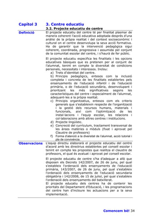 Capítol 3      3. Centre educatiu
               3.2. Projecte educatiu de centre
Definició      El projecte educatiu del centre té per finalitat plasmar de
               manera coherent l’acció educativa adoptada després d’una
               anàlisi de la pròpia realitat i del context socioeconòmic i
               cultural on el centre desenvolupa la seva acció formativa.
               Ha de garantir que la intervenció pedagògica sigui
               coherent, coordinada, progressiva i assumida pel conjunt
               de la comunitat escolar del centre, i s’haurà de fer públic.
               El projecte educatiu especifica les finalitats i les opcions
               educatives bàsiques que es pretenen per al conjunt de
               l’alumnat, tenint en compte la diversitat de condicions
               personals, necessitats i interessos. Inclou:
                   a) Trets d’identitat del centre.
                   b) Principis pedagògics, entesos com la inclusió
                   completa i concreta de les finalitats establertes pels
                   ensenyaments de l’educació infantil i de l’educació
                   primària, o de l’educació secundària, desenvolupant i
                   prioritzant    les    més    significatives     segons       les
                   característiques del centre i especialment de l’alumnat,
                   adequant-les a la pròpia realitat.
                   c) Principis organitzatius, entesos com els criteris
                       generals que s’estableixin respecte de l’organització
                       i la gestió dels recursos humans, materials i
                       funcionals,    així   com      l’optimització     de     les
                       instal—lacions i l’equip escolar, les relacions i
                       col—laboracions amb altres centres i institucions.
                   d) Projecte lingüístic.
                   e) Concreció del currículum, tractament transversal de
                       les àrees matèries o mòduls (fixat i aprovat pel
                       Claustre de professors)
                   f) Forma d’atenció a la diversitat de l’alumnat, acció tutorial i
                       pla de convivència.
Observacions   L’equip directiu elaborarà el projecte educatiu del centre
               d’acord amb les directrius establertes pel consell escolar i
               tenint en compte les propostes que realitza el claustre de
               professors, el qual és avaluat i aprovat pel consell escolar.
               El projecte educatiu de centre s’ha d’adequar a allò que
               disposen els Decrets 142/2007, de 26 de juny, pel qual
               s'estableix l'ordenació dels ensenyaments de l'educació
               primària, 143/2007, de 26 de juny, pel qual s'estableix
               l'ordenació dels ensenyaments de l'educació secundaria
               obligatòria i 142/2008, de 15 de juliol, pel qual s'estableix
               l'ordenació dels ensenyaments del batxillerat.
               El projecte educatiu dels centres ha de contenir les
               prioritats del Departament d’Educació, i les programacions
               del centre han d’incloure les actuacions per a la seva
               implementació.




                                                             Comencem bé! 34
 