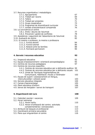 3.7. Recursos organitzatius i metodològics
       3.7.1. Agrupaments                                               67
       3.7.2. Treball per racons                                        69
       3.7.3. Tallers                                                   70
       3.7.4. Treball per projectes                                     71
       3.7.5. Grups cooperatius                                         73
       3.7.6. Programes de diversificació curricular                    74
       3.7.7. Unitats d’escolarització compartida                       76
3.8. La convivència al centre
       3.8.1. Drets i deures de l’alumnat                               77
       3.8.2. Prevenció i gestió de conflictes                          78
3.9. Assistència i seguiment de l’absentisme de l’alumnat               81
3.10. Avaluació de centre                                               82
3.11. El mestre o professor, la mestra o professora
       3.11.1. Funció docent                                            84
       3.11.2. Funció tutorial                                          86
       3.11.3. Relació amb les famílies                                 88
       3.11.4. Formació permanent                                       90


4. Serveis i recursos educatius                                         92

4.1.   Inspecció educativa                                               93
4.2.   Equips d’assessorament i orientació psicopedagògica               95
4.3.   Centres de recursos pedagògics                                    97
4.4.   Centres de recursos específics
          4.4.1. Centres de recursos educatius per a deficients auditius 99
          4.4.2. Centres de recursos educatius per a deficients visuals 101
          4.4.3. Unitat de Tècniques Augmentatives de
                 Comunicació, Habilitació i Accés a l’Ordinador          102
4.5.   Equips de suport i assessorament en llengua,
        interculturalitat i cohesió social                               103
4.6.   Serveis educatius integrats                                       104
4.7.   Camps d’aprenentatge                                              105
4.8.   Plans educatius d’entorn                                          106
4.9.   Servei de menjador i servei de transport                          107


5. Organització del curs                                                108

5.1. Calendari escolar i vacances                                       109
5.2. Horari setmanal
       5.2.1. Horari lectiu                                             110
       5.2.2. Horari d’utilització del centre: activitats
              complementàries i extraescolars                           112
5.3. Atribució de tasques al professorat                                113
5.4. Coordinació primària-secundària                                    115
5.5. Plans que singularitzen el centre                                  116




                                                            Comencem bé!       4
 