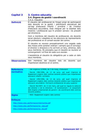 Capítol 3          3. Centre educatiu
                   3.4. Òrgans de gestió i coordinació
                   3.4.2. Claustre
Definició          El claustre del professorat és l’òrgan propi de participació
                   dels docents en la gestió i planificació educatives del
                   col—legi d’educació infantil i primària i de l’institut
                   d’educació secundària. Està integrat per la totalitat dels
                   mestres i professorat que hi presten serveis i és presidit
                   pel director/a.
                   Com a membres del claustre de professorat, els docents
                   seran electors i elegibles en les eleccions de representants
                   del professorat en el consell escolar del centre.
                   El claustre es reuneix preceptivament una vegada cada
                   dos mesos amb caràcter ordinari i sempre que el convoqui
                   el director o directora o ho sol—liciti un terç, almenys, dels
                   seus membres. És preceptiu que el claustre es reuneixi al
                   començament i al final de cada curs escolar.
                   L’assistència al claustre és obligatòria per a cada un dels
                   seus membres.
Observacions       Són membres del claustre tots              els     docents   que
                   imparteixen docència en el centre.


Referència         · Llei orgànica 2/2006, de 3 de maig, d’educació
normativa          · Decret 198/1996, de 12 de juny, pel qual s’aprova el
                   Reglament orgànic dels centres docents públics que imparteixen
                   educació infantil i primària
                   · Decret 199/1996, de 12 de juny, pel qual s’aprova el
                   Reglament orgànic dels centres docents públics que imparteixen
                   educació secundària i formació professional de grau superior
                   · Decret 56/2007, de 13 de març, pel qual es regula la selecció
                   del director o de la directora i el nomenament i el cessament
                   dels òrgans unipersonals de govern i de coordinació dels centres
                   docents públics.

Sigles             · ROC: Reglament orgànic dels centres


Enllaços
· http://www.xtec.cat/formacio/interins/loe.pdf
· http://www.xtec.cat/formacio/roc_ceip.pdf
· http://www.xtec.cat/formacio/roc_ies.pdf




                                                             Comencem bé! 42
 
