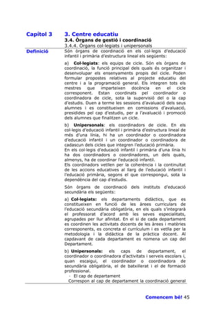 Capítol 3   3. Centre educatiu
            3.4. Òrgans de gestió i coordinació
            3.4.4. Òrgans col—legiats i unipersonals
Definició   Són òrgans de coordinació en els col—legis d’educació
            infantil i primària d’estructura lineal els següents:
            a) Col—legiats: els equips de cicle. Són els òrgans de
            coordinació, la funció principal dels quals és organitzar i
            desenvolupar els ensenyaments propis del cicle. Poden
            formular propostes relatives al projecte educatiu del
            centre i a la programació general. Els integren tots els
            mestres    que    imparteixen    docència   en    el  cicle
            corresponent. Estan coordinats pel coordinador o
            coordinadora de cicle, sota la supervisió del o la cap
            d’estudis. Duen a terme les sessions d’avaluació dels seus
            alumnes i es constitueixen en comissions d’avaluació,
            presidides pel cap d’estudis, per a l’avaluació i promoció
            dels alumnes que finalitzen un cicle.
            b) Unipersonals: els coordinadors de cicle. En els
            col—legis d’educació infantil i primària d’estructura lineal de
            més d’una línia, hi ha un coordinador o coordinadora
            d’educació infantil i un coordinador o coordinadora de
            cadascun dels cicles que integren l’educació primària.
            En els col—legis d’educació infantil i primària d’una línia hi
            ha dos coordinadors o coordinadores, un dels quals,
            almenys, ha de coordinar l’educació infantil.
            Els coordinadors vetllen per la coherència i la continuïtat
            de les accions educatives al llarg de l’educació infantil i
            l’educació primària, segons el que correspongui, sota la
            dependència del cap d’estudis.
            Són òrgans de coordinació         dels   instituts   d’educació
            secundària els següents:
            a) Col—legiats: els departaments didàctics, que es
            constitueixen en funció de les àrees curriculars de
            l’educació secundària obligatòria, en els quals s’integrarà
            el professorat d’acord amb les seves especialitats,
            agrupades per llur afinitat. En el si de cada departament
            es coordinen les activitats docents de les àrees i matèries
            corresponents, es concreta el currículum i es vetlla per la
            metodologia i la didàctica de la pràctica docent. Al
            capdavant de cada departament es nomena un cap del
            Departament.
            b) Unipersonals:     els   caps    de    departament,     el
            coordinador o coordinadora d’activitats i serveis escolars i,
            quan escaigui, el coordinador o coordinadora de
            secundària obligatòria, el de batxillerat i el de formació
            professional.
              · El cap de departament
              Correspon al cap de departament la coordinació general


                                                      Comencem bé! 45
 