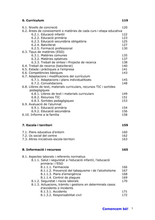 6. Currículum                                                       119

6.1. Nivells de concreció                                            120
6.2. Àrees de coneixement o matèries de cada curs i etapa educativa
       6.2.1. Educació infantil                                      122
       6.2.2. Educació primària                                      123
       6.2.3. Educació secundària obligatòria                        125
       6.2.4. Batxillerat                                            127
       6.2.5. Formació professional                                  130
6.3. Tipus de matèries (ESO)
       6.3.1. Matèries comunes                                       135
       6.3.2. Matèries optatives                                     137
       6.3.3. Treball de síntesi i Projecte de recerca               138
6.4. Treball de recerca (batxillerat)                                140
6.5. Estada i pràctiques a l’empresa                                 141
6.6. Competències bàsiques                                           143
6.7. Adaptacions i modificacions del currículum
       6.7.1. Adaptacions i plans individualitzats                   145
       6.7.2. Convalidacions                                         148
6.8. Llibres de text, materials curriculars, recursos TIC i sortides
     pedagògiques
       6.8.1. Llibres de text i materials curriculars                149
       6.8.2. Recursos TIC                                           151
       6.8.3. Sortides pedagògiques                                  153
6.9. Avaluació de l’alumnat
       6.9.1. Educació primària                                      154
       6.9.2. Educació secundària                                    156
6.10. Informe a la família                                           158


7. Escola i territori                                               159

7.1. Plans educatius d’entorn                                       160
7.2. Ús social del centre                                           162
7.3. Altres iniciatives escola-territori                            163


8. Informació i recursos                                            165

8.1. Aspectes laborals i referents normatius
      8.1.1. Salut i seguretat a l’educació infantil, l’educació
             primària i l’ESO
             8.1.1.1. Farmaciola                                    166
             8.1.1.2. Prevenció del tabaquisme i de l’alcoholisme   167
             8.1.1.3. Plans d’emergència                            168
             8.1.1.4. Control de plagues                            169
      8.1.2. Seguretat i riscos laborals                            170
      8.1.3. Actuacions, tràmits i gestions en determinats casos
             d’accidents o incidents
             8.1.3.1. Accidents                                     171
             8.1.3.2. Responsabilitat civil                         172



                                                       Comencem bé!        5
 