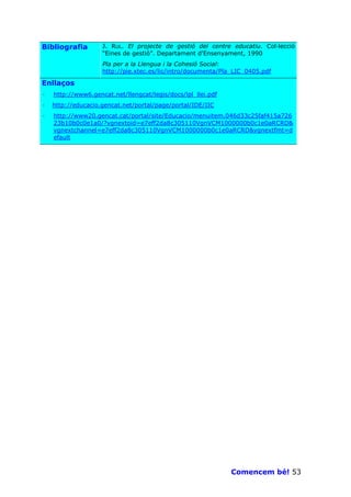 Bibliografia        J. RUL. El projecte de gestió del centre educatiu. Col—lecció
                    “Eines de gestió”. Departament d’Ensenyament, 1990
                    Pla per a la Llengua i la Cohesió Social:
                    http://pie.xtec.es/lic/intro/documenta/Pla_LIC_0405.pdf

Enllaços
·   http://www6.gencat.net/llengcat/legis/docs/lpl_llei.pdf
·   http://educacio.gencat.net/portal/page/portal/IDE/IIC
·   http://www20.gencat.cat/portal/site/Educacio/menuitem.046d33c25faf415a726
    23b10b0c0e1a0/?vgnextoid=e7eff2da8c305110VgnVCM1000000b0c1e0aRCRD&
    vgnextchannel=e7eff2da8c305110VgnVCM1000000b0c1e0aRCRD&vgnextfmt=d
    efault




                                                              Comencem bé! 53
 