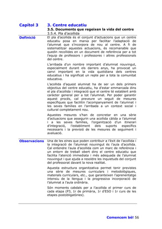 Capítol 3      3. Centre educatiu
               3.5. Documents que regeixen la vida del centre
               3.5.4. Pla d’acollida
Definició      El pla d’acollida és el conjunt d’actuacions que un centre
               educatiu posa en marxa per facilitar l’adaptació de
               l’alumnat que s’incorpora de nou al centre. A fi de
               sistematitzar aquestes actuacions, és recomanable que
               quedin recollides en un document de referència per a tot
               l’equip de professors i professores i altres professionals
               del centre.
               L’arribada d’un nombre important d’alumnat nouvingut,
               especialment durant els darrers anys, ha provocat un
               canvi important en la vida quotidiana dels centres
               educatius i ha significat un repte per a tota la comunitat
               educativa.
               L’acollida d’aquest alumnat ha de ser un dels primers
               objectius del centre educatiu, ha d’estar emmarcada dins
               el pla d’acollida i integració que el centre té establert amb
               caràcter general per a tot l’alumnat. Per poder garantir
               aquest procés, cal preveure un seguit de mesures
               específiques que facilitin l’acompanyament de l’alumnat i
               les seves famílies en l’arribada a un context social i
               cultural completament nou.
               Aquestes mesures s’han de concretar en una sèrie
               d’actuacions que assegurin una acollida càlida a l’alumnat
               i a les seves famílies, l’organització d’un itinerari
               d’integració,  l’establiment   dels   suports    específics
               necessaris i la previsió de les mesures de seguiment i
               avaluació.

Observacions   Una de les eines que poden contribuir a l’èxit de l’acollida i
               la integració de l’alumnat nouvingut és l’aula d’acollida.
               Cal entendre l’aula d’acollida com un marc de referència i
               un entorn de treball obert dins el centre educatiu que
               facilita l’atenció immediata i més adequada de l’alumnat
               nouvingut i que ajuda a resoldre les inquietuds del conjunt
               del professorat davant la nova realitat.
               Aquesta estructura organitzativa permet tenir previstes
               una sèrie de mesures curriculars i metodològiques,
               materials curriculars, etc., que garanteixen l’aprenentatge
               intensiu de la llengua i la progressiva incorporació de
               l’alumnat a l’aula ordinària.
               Són moments cabdals per a l’acollida el primer curs de
               cada etapa (P3, 1r de primària, 1r d’ESO i 1r curs de les
               etapes postobligatòries).




                                                        Comencem bé! 56
 