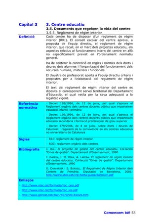 Capítol 3          3. Centre educatiu
                   3.5. Documents que regeixen la vida del centre
                   3.5.5. Reglament de règim interior
Definició          Cada centre ha de disposar d’un reglament de règim
                   interior (RRI). El consell escolar del centre aprova, a
                   proposta de l’equip directiu, el reglament de règim
                   interior, que recull, en el marc dels projectes educatiu, els
                   aspectes relatius al funcionament intern del centre en allò
                   no específicament previst en l’ordenament normatiu
                   general.
                   Ha de contenir la concreció en regles i normes dels drets i
                   deures dels alumnes i l’organització del funcionament dels
                   recursos humans, materials i funcionals.
                   El claustre de professorat aporta a l’equip directiu criteris i
                   propostes per a l’elaboració del reglament de règim
                   interior.
                   El text del reglament de règim interior del centre es
                   diposita al corresponent servei territorial del Departament
                   d’Educació, el qual vetlla per la seva adequació a la
                   legalitat vigent.
Referència         · Decret 198/1996, de 12 de juny, pel qual s’aprova el
normativa          Reglament orgànic dels centres docents públics que imparteixen
                   educació infantil i primària
                   · Decret 199/1996, de 12 de juny, pel qual s’aprova el
                   Reglament orgànic dels centres docents públics que imparteixen
                   educació secundària i formació professional de grau superior
                   · Decret 279/2006, de 4 de juliol, sobre drets i deures de
                   l’alumnat i regulació de la convivència en els centres educatius
                   no universitaris de Catalunya

Sigles             · RRI: reglament de règim interior
                   · ROC: reglament orgànic dels centres

Bibliografia       J. RUL. El projecte de gestió del centre educatiu. Col—lecció
                   “Eines de gestió”. Departament d’Ensenyament, 1990
                   J. GAIRÍN, J. M. VERA, A. LAPEÑA. El reglament de règim interior
                   del centre educatiu. Col—lecció “Eines de gestió”. Departament
                   d’Ensenyament, 1990
                   X. CHAVARRIA i E. BORRELL. El Reglament de Règim Interior dels
                   Centres de Primària. Diputació de Barcelona, 2001:
                   http://www.xtec.cat/crp-horta-guinardo/rri/rri.pdf

Enllaços
· http://www.xtec.cat/formacio/roc_ceip.pdf
· http://www.xtec.cat/formacio/roc_ies.pdf
· http://www.gencat.net/diari/4670/06165026.htm




                                                             Comencem bé! 58
 