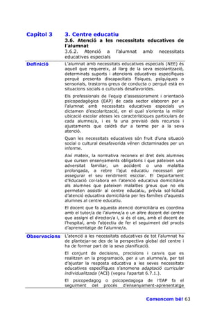 Capítol 3      3. Centre educatiu
               3.6. Atenció a les necessitats educatives de
               l’alumnat
               3.6.2. Atenció a l’alumnat amb necessitats
               educatives especials
Definició      L’alumnat amb necessitats educatives especials (NEE) és
               aquell que requereix, al llarg de la seva escolarització,
               determinats suports i atencions educatives específiques
               perquè presenta discapacitats físiques, psíquiques o
               sensorials, trastorns greus de conducta o perquè està en
               situacions socials o culturals desafavorides.
               Els professionals de l’equip d’assessorament i orientació
               psicopedagògica (EAP) de cada sector elaboren per a
               l’alumnat amb necessitats educatives especials un
               dictamen d’escolarització, en el qual s’orienta la millor
               ubicació escolar ateses les característiques particulars de
               cada alumne/a, i es fa una previsió dels recursos i
               ajustaments que caldrà dur a terme per a la seva
               atenció.
               Quan les necessitats educatives són fruit d’una situació
               social o cultural desafavorida vénen dictaminades per un
               informe.
               Així mateix, la normativa reconeix el dret dels alumnes
               que cursen ensenyaments obligatoris i que pateixen una
               adversitat familiar, un accident o una malaltia
               prolongada, a rebre l’ajut educatiu necessari per
               assegurar el seu rendiment escolar. El Departament
               d’Educació col—labora en l’atenció educativa domiciliària
               als alumnes que pateixen malalties greus que no els
               permeten assistir al centre educatiu, prèvia sol—licitud
               d’atenció educativa domiciliària per les famílies d’aquests
               alumnes al centre educatiu.
               El docent que fa aquesta atenció domiciliària es coordina
               amb el tutor/a de l’alumne/a o un altre docent del centre
               que assigni el director/a i, si és el cas, amb el docent de
               l’hospital, amb l’objectiu de fer el seguiment del procés
               d’aprenentatge de l’alumne/a.

Observacions   L’atenció a les necessitats educatives de tot l’alumnat ha
               de plantejar-se des de la perspectiva global del centre i
               ha de formar part de la seva planificació.
               El conjunt de decisions, precisions i canvis que es
               realitzen en la programació, per a un alumne/a, per tal
               d’ajustar la resposta educativa a les seves necessitats
               educatives específiques s’anomena adaptació curricular
               individualitzada (ACI) (vegeu l’apartat 6.7.1.).
               El psicopedagog o psicopedagoga de l’EAP fa el
               seguiment del procés d’ensenyament-aprenentatge


                                                       Comencem bé! 63
 