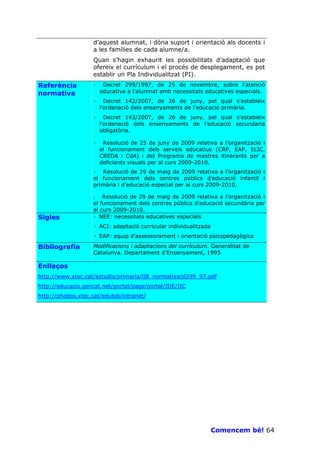 d’aquest alumnat, i dóna suport i orientació als docents i
                   a les famílies de cada alumne/a.
                   Quan s’hagin exhaurit les possibilitats d’adaptació que
                   ofereix el currículum i el procés de desplegament, es pot
                   establir un Pla Individualitzat (PI).
Referència         ·    Decret 299/1997, de 25 de novembre, sobre l’atenció
normativa              educativa a l’alumnat amb necessitats educatives especials.
                   ·     Decret 142/2007, de 26 de juny, pel qual s'estableix
                       l'ordenació dels ensenyaments de l'educació primària.
                   ·     Decret 143/2007, de 26 de juny, pel qual s'estableix
                       l'ordenació dels ensenyaments de l'educació secundaria
                       obligatòria.

                   ·    Resolució de 25 de juny de 2009 relativa a l’organització i
                       el funcionament dels serveis educatius (CRP, EAP, ELIC,
                       CREDA i CdA) i del Programa de mestres itinerants per a
                       deficients visuals per al curs 2009-2010.
                   · Resolució de 29 de maig de 2009 relativa a l’organització i
                   el funcionament dels centres públics d’educació infantil i
                   primària i d’educació especial per al curs 2009-2010.

                   . Resolució de 29 de maig de 2009 relativa a l’organització i
                   el funcionament dels centres públics d’educació secundària per
                   al curs 2009-2010.
Sigles             · NEE: necessitats educatives especials
                   · ACI: adaptació curricular individualitzada
                   · EAP: equip d’assessorament i orientació psicopedagògica
Bibliografia       Modificacions i adaptacions del currículum. Generalitat de
                   Catalunya. Departament d’Ensenyament, 1995

Enllaços
http://www.xtec.cat/estudis/primaria/08_normativa/d299_97.pdf
http://educacio.gencat.net/portal/page/portal/IDE/IIC
http://phobos.xtec.cat/edubib/intranet/




                                                                  Comencem bé! 64
 