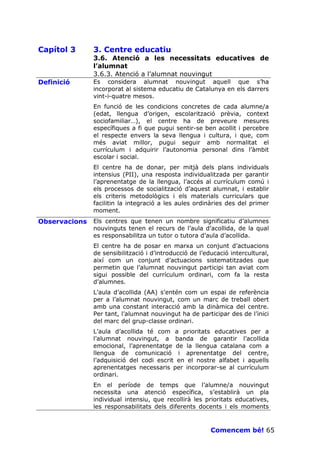 Capítol 3      3. Centre educatiu
               3.6. Atenció a les necessitats educatives de
               l’alumnat
               3.6.3. Atenció a l’alumnat nouvingut
Definició      Es considera alumnat nouvingut aquell que s’ha
               incorporat al sistema educatiu de Catalunya en els darrers
               vint-i-quatre mesos.
               En funció de les condicions concretes de cada alumne/a
               (edat, llengua d’origen, escolarització prèvia, context
               sociofamiliar…), el centre ha de preveure mesures
               específiques a fi que pugui sentir-se ben acollit i percebre
               el respecte envers la seva llengua i cultura, i que, com
               més aviat millor, pugui seguir amb normalitat el
               currículum i adquirir l’autonomia personal dins l’àmbit
               escolar i social.
               El centre ha de donar, per mitjà dels plans individuals
               intensius (PII), una resposta individualitzada per garantir
               l’aprenentatge de la llengua, l’accés al currículum comú i
               els processos de socialització d’aquest alumnat, i establir
               els criteris metodològics i els materials curriculars que
               facilitin la integració a les aules ordinàries des del primer
               moment.
Observacions   Els centres que tenen un nombre significatiu d’alumnes
               nouvinguts tenen el recurs de l’aula d’acollida, de la qual
               es responsabilitza un tutor o tutora d’aula d’acollida.
               El centre ha de posar en marxa un conjunt d’actuacions
               de sensibilització i d’introducció de l’educació intercultural,
               així com un conjunt d’actuacions sistematitzades que
               permetin que l’alumnat nouvingut participi tan aviat com
               sigui possible del currículum ordinari, com fa la resta
               d’alumnes.
               L’aula d’acollida (AA) s’entén com un espai de referència
               per a l’alumnat nouvingut, com un marc de treball obert
               amb una constant interacció amb la dinàmica del centre.
               Per tant, l’alumnat nouvingut ha de participar des de l’inici
               del marc del grup-classe ordinari.
               L’aula d’acollida té com a prioritats educatives per a
               l’alumnat nouvingut, a banda de garantir l’acollida
               emocional, l’aprenentatge de la llengua catalana com a
               llengua de comunicació i aprenentatge del centre,
               l’adquisició del codi escrit en el nostre alfabet i aquells
               aprenentatges necessaris per incorporar-se al currículum
               ordinari.
               En el període de temps que l’alumne/a nouvingut
               necessita una atenció específica, s’establirà un pla
               individual intensiu, que recollirà les prioritats educatives,
               les responsabilitats dels diferents docents i els moments



                                                         Comencem bé! 65
 