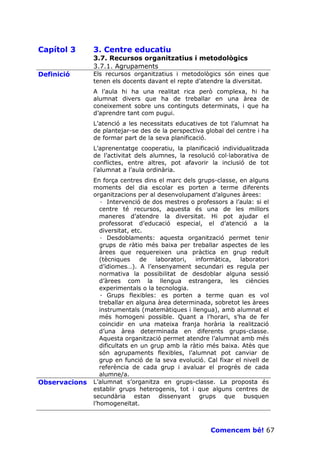 Capítol 3      3. Centre educatiu
               3.7. Recursos organitzatius i metodològics
               3.7.1. Agrupaments
Definició      Els recursos organitzatius i metodològics són eines que
               tenen els docents davant el repte d’atendre la diversitat.
               A l’aula hi ha una realitat rica però complexa, hi ha
               alumnat divers que ha de treballar en una àrea de
               coneixement sobre uns continguts determinats, i que ha
               d’aprendre tant com pugui.
               L’atenció a les necessitats educatives de tot l’alumnat ha
               de plantejar-se des de la perspectiva global del centre i ha
               de formar part de la seva planificació.
               L’aprenentatge cooperatiu, la planificació individualitzada
               de l’activitat dels alumnes, la resolució col—laborativa de
               conflictes, entre altres, pot afavorir la inclusió de tot
               l’alumnat a l’aula ordinària.
               En força centres dins el marc dels grups-classe, en alguns
               moments del dia escolar es porten a terme diferents
               organitzacions per al desenvolupament d’algunes àrees:
                  · Intervenció de dos mestres o professors a l’aula: si el
                  centre té recursos, aquesta és una de les millors
                  maneres d’atendre la diversitat. Hi pot ajudar el
                  professorat d’educació especial, el d’atenció a la
                  diversitat, etc.
                  · Desdoblaments: aquesta organització permet tenir
                  grups de ràtio més baixa per treballar aspectes de les
                  àrees que requereixen una pràctica en grup reduït
                  (tècniques     de   laboratori, informàtica,    laboratori
                  d’idiomes…). A l’ensenyament secundari es regula per
                  normativa la possibilitat de desdoblar alguna sessió
                  d’àrees com la llengua estrangera, les ciències
                  experimentals o la tecnologia.
                  · Grups flexibles: es porten a terme quan es vol
                  treballar en alguna àrea determinada, sobretot les àrees
                  instrumentals (matemàtiques i llengua), amb alumnat el
                  més homogeni possible. Quant a l’horari, s’ha de fer
                  coincidir en una mateixa franja horària la realització
                  d’una àrea determinada en diferents grups-classe.
                  Aquesta organització permet atendre l’alumnat amb més
                  dificultats en un grup amb la ràtio més baixa. Atès que
                  són agrupaments flexibles, l’alumnat pot canviar de
                  grup en funció de la seva evolució. Cal fixar el nivell de
                  referència de cada grup i avaluar el progrés de cada
                  alumne/a.
Observacions   L’alumnat s’organitza en grups-classe. La proposta és
               establir grups heterogenis, tot i que alguns centres de
               secundària estan dissenyant grups que busquen
               l’homogeneïtat.



                                                       Comencem bé! 67
 