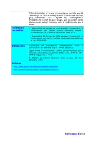 El fet de treballar en grups homogenis pot semblar que té
                   l’avantatge de facilitar l’adequació al ritme i capacitats del
                   grup d’alumnes. Tot i aquest fet, l’homogeneïtat
                   empobreix la realitat d’alguns grups, que es queden sense
                   alumnes que puguin funcionar com a model positiu per a
                   altres.
Referència         ·    Resolució de 29 de maig de 2009 relativa a l’organització i el
normativa              funcionament dels centres públics d’educació infantil i
                       primària i d’educació especial per al curs 2009-2010.

                   ·    Resolució de 29 de maig de 2009 relativa a l’organització i el
                       funcionament dels centres públics d’educació secundària per
                       al curs 2009-2010.


Bibliografia       Publicacions del Departament d’Ensenyament sobre                 el
                   currículum de les diferents etapes i nivells educatius.
                   Departament d’Ensenyament. Criteris psicopedagògics per a
                   l’atenció a la diversitat. Barcelona, 1998. 1a ed. ISBN: 84-393-
                   4448-1 92 pàg. Ref. 4744X
                   A. ZABALA. La práctica educativa. Cómo enseñar. Ed. Graó,
                   Barcelona 72000

Enllaços
· http://www.gencat.net/educacio/depart/cataleg.htm
· http://educacio.gencat.net/portal/page/portal/IDE/IIC




                                                                Comencem bé! 68
 