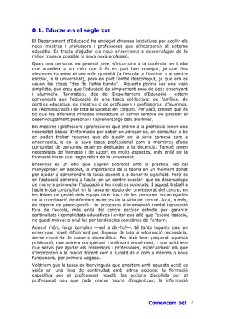 0.1. Educar en el segle           XXI

El Departament d’Educació ha endegat diverses iniciatives per acollir els
nous mestres i professors i professores que s’incorporen al sistema
educatiu. Es tracta d’ajudar els nous ensenyants a desenvolupar de la
millor manera possible la seva nova professió.
Quan una persona, en general jove, s’incorpora a la docència, es troba
que accedeix a un món que li és en part ben conegut, ja que fins
aleshores ha estat el seu món quotidià (a l’escola, a l’institut o al centre
escolar, a la universitat), però en part també desconegut, ja que ara es
veuen les coses “des de l’altra banda”… Aquesta podria ser una visió
simplista, que creu que l’educació és simplement cosa de dos: ensenyant
i alumne/a. Tanmateix, des del Departament d’Educació                 estem
convençuts que l’educació és una tasca col—lectiva: de famílies, de
centres educatius, de mestres o de professors i professores, d’alumnes,
de l’Administració i de tota la societat en conjunt. Per això, creiem que és
bo que les diferents mirades interactuïn al servei sempre de garantir el
desenvolupament personal i l’aprenentatge dels alumnes.
Els mestres i professors i professores que entren a la professió tenen una
necessitat bàsica d’informació per saber on adreçar-se, on consultar o bé
on poden trobar recursos que els ajudin en la seva comesa com a
ensenyants, o en la seva tasca professional com a membres d’una
comunitat de persones expertes dedicades a la docència. També tenen
necessitats de formació i de suport en molts aspectes, més enllà de la
formació inicial que hagin rebut de la universitat.
Ensenyar és un ofici que s’aprèn sobretot amb la pràctica. No cal
menysprear, en absolut, la importància de la teoria en un moment donat
per ajudar a comprendre la tasca docent o a donar-hi significat. Però és
en l’actuació concreta a l’aula, en un centre escolar, que es desenvolupa
de manera primordial l’educació a les nostres societats. I aquest treball a
l’aula troba continuïtat en la tasca en equip del professorat del centre, en
les feines de gestió dels equips directius i de les persones encarregades
de la coordinació de diferents aspectes de la vida del centre. Avui, a més,
és objecte de preocupació i de propostes d’intervenció també l’educació
fora de l’escola, més enllà del centre escolar estricte per garantir
continuïtats i complicitats educatives i evitar que allò que l’escola basteix,
no quedi minvat o anul—lat per tendències contràries de l’entorn.
Aquest món, força complex val a dir-ho!, té tants topants que un
ensenyant novell difícilment pot disposar de tota la informació necessària,
sense reunir-la de manera sistemàtica. Per això hem preparat aquesta
publicació, que anirem completant i millorant anualment, i que voldríem
que servís per ajudar els professors i professores, especialment els que
s’incorporen a la funció docent com a substituts o com a interins o nous
funcionaris, per primera vegada.
Voldríem que la tasca de benvinguda que encetem amb aquesta acció es
veiés en una línia de continuïtat amb altres accions: la formació
específica per al professorat novell; les accions d’acollida per al
professorat nou que cada centre hauria d’organitzar; la informació




                                                          Comencem bé!           7
 