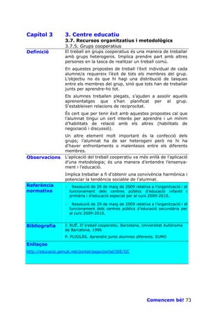 Capítol 3          3. Centre educatiu
                   3.7. Recursos organitzatius i metodològics
                   3.7.5. Grups cooperatius
Definició          El treball en grups cooperatius és una manera de treballar
                   amb grups heterogenis. Implica prendre part amb altres
                   persones en la tasca de realitzar un treball comú.
                   En aquestes propostes de treball l’èxit individual de cada
                   alumne/a requereix l’èxit de tots els membres del grup.
                   L’objectiu no és que hi hagi una distribució de tasques
                   entre els membres del grup, sinó que tots han de treballar
                   junts per aprendre-ho tot.
                   Els alumnes treballen plegats, s’ajuden a assolir aquells
                   aprenentatges que s’han planificat per al grup.
                   S’estableixen relacions de reciprocitat.
                   És cert que per tenir èxit amb aquestes propostes cal que
                   l’alumnat tingui un cert interès per aprendre i un mínim
                   d’habilitats de relació amb els altres (habilitats de
                   negociació i discussió).
                   Un altre element molt important és la confecció dels
                   grups; l’alumnat ha de ser heterogeni però no hi ha
                   d’haver enfrontaments o malentesos entre els diferents
                   membres.
Observacions       L’aplicació del treball cooperatiu va més enllà de l’aplicació
                   d’una metodologia; és una manera d’entendre l’ensenya-
                   ment i l’educació.
                   Implica treballar a fi d’obtenir una convivència harmònica i
                   potenciar la tendència sociable de l’alumnat.
Referència         ·    Resolució de 29 de maig de 2009 relativa a l’organització i el
normativa              funcionament dels centres públics d’educació infantil i
                       primària i d’educació especial per al curs 2009-2010.

                   ·    Resolució de 29 de maig de 2009 relativa a l’organització i el
                       funcionament dels centres públics d’educació secundària per
                       al curs 2009-2010.


Bibliografia       J. RUÉ. El treball cooperatiu. Barcelona, Universitat Autònoma
                   de Barcelona, 1996
                   P. PUJOLÀS. Aprendre junts alumnes diferents. EUMO

Enllaços
http://educacio.gencat.net/portal/page/portal/IDE/IIC




                                                                Comencem bé! 73
 