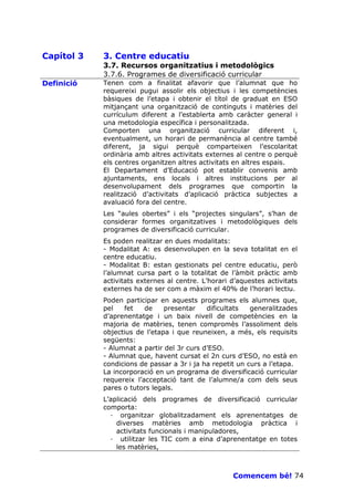 Capítol 3   3. Centre educatiu
            3.7. Recursos organitzatius i metodològics
            3.7.6. Programes de diversificació curricular
Definició   Tenen com a finalitat afavorir que l’alumnat que ho
            requereixi pugui assolir els objectius i les competències
            bàsiques de l’etapa i obtenir el títol de graduat en ESO
            mitjançant una organització de continguts i matèries del
            currículum diferent a l’establerta amb caràcter general i
            una metodologia específica i personalitzada.
            Comporten una organització curricular diferent i,
            eventualment, un horari de permanència al centre també
            diferent, ja sigui perquè comparteixen l’escolaritat
            ordinària amb altres activitats externes al centre o perquè
            els centres organitzen altres activitats en altres espais.
            El Departament d’Educació pot establir convenis amb
            ajuntaments, ens locals i altres institucions per al
            desenvolupament dels programes que comportin la
            realització d’activitats d’aplicació pràctica subjectes a
            avaluació fora del centre.
            Les “aules obertes” i els “projectes singulars”, s’han de
            considerar formes organitzatives i metodològiques dels
            programes de diversificació curricular.
            Es poden realitzar en dues modalitats:
            - Modalitat A: es desenvolupen en la seva totalitat en el
            centre educatiu.
            - Modalitat B: estan gestionats pel centre educatiu, però
            l’alumnat cursa part o la totalitat de l’àmbit pràctic amb
            activitats externes al centre. L’horari d’aquestes activitats
            externes ha de ser com a màxim el 40% de l’horari lectiu.
            Poden participar en aquests programes els alumnes que,
            pel   fet    de    presentar    dificultats   generalitzades
            d’aprenentatge i un baix nivell de competències en la
            majoria de matèries, tenen compromès l’assoliment dels
            objectius de l’etapa i que reuneixen, a més, els requisits
            següents:
            - Alumnat a partir del 3r curs d’ESO.
            - Alumnat que, havent cursat el 2n curs d’ESO, no està en
            condicions de passar a 3r i ja ha repetit un curs a l’etapa.
            La incorporació en un programa de diversificació curricular
            requereix l’acceptació tant de l’alumne/a com dels seus
            pares o tutors legals.
            L’aplicació dels programes de diversificació curricular
            comporta:
              · organitzar globalitzadament els aprenentatges de
                diverses matèries amb metodologia pràctica i
                activitats funcionals i manipuladores,
              · utilitzar les TIC com a eina d’aprenentatge en totes
                les matèries,



                                                    Comencem bé! 74
 