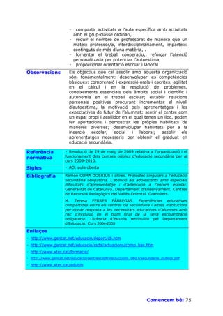 · compartir activitats a l’aula específica amb activitats
                        amb el grup-classe ordinari,
                       · reduir el nombre de professorat de manera que un
                        mateix professor/a, interdisciplinàriament, imparteixi
                        continguts de més d’una matèria, .
                       · fomentar el treball cooperatiu,, reforçar l’atenció
                        personalitzada per potenciar l’autoestima,
                       · proporcionar orientació escolar i laboral
Observacions           Els objectius que cal assolir amb aquesta organització
                       són, fonamentalment: desenvolupar les competències
                       bàsiques: comprensió i expressió orals i escrites, agilitat
                       en el càlcul i en la resolució de problemes,
                       coneixements essencials dels àmbits social i científic i
                       autonomia en el treball escolar; establir relacions
                       personals positives procurant incrementar el nivell
                       d’autoestima, la motivació pels aprenentatges i les
                       expectatives de futur de l’alumnat; sentir el centre com
                       un espai propi i acollidor en el qual tenen un lloc, poden
                       fer aportacions i demostrar les pròpies habilitats de
                       maneres diverses; desenvolupar habilitats per a la
                       inserció   escolar,    social   i  laboral;   assolir   els
                       aprenentatges necessaris per obtenir el graduat en
                       educació secundària.

Referència           · Resolució de 29 de maig de 2009 relativa a l’organització i el
normativa            funcionament dels centres públics d’educació secundària per al
                     curs 2009-2010.
Sigles               · AO: aula oberta

Bibliografia         Ramon COMA DOSRIUS i altres. Projectes singulars a l’educació
                     secundària obligatòria. L’atenció als adolescents amb especials
                     dificultats d’aprenentatge i d’adaptació a l’entorn escolar.
                     Generalitat de Catalunya. Departament d’Ensenyament. Centres
                     de Recursos Pedagògics del Vallès Oriental. Granollers.
                     M. Teresa FERRER FÀBREGAS. Experiències educatives
                     compartides entre els centres de secundària i altres institucions
                     per donar resposta a les necessitats educatives d’alumnes amb
                     risc d’exclusió en el tram final de la seva escolarització
                     obligatòria. Llicència d’estudis retribuïda pel Departament
                     d’Educació. Curs 2004-2005

Enllaços
· http://www.gencat.net/educacio/depart/cb.htm
· http://www.gencat.net/educacio/csda/actuacions/comp_bas.htm
· http://www.xtec.cat/formacio/
· http://www.gencat.net/educacio/centres/pdf/instruccions_0607/secundaria_publics.pdf

· http://www.xtec.cat/edubib




                                                                  Comencem bé! 75
 