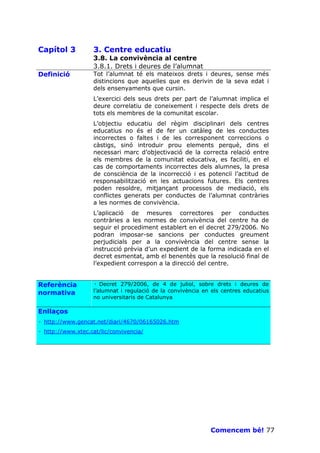 Capítol 3          3. Centre educatiu
                   3.8. La convivència al centre
                   3.8.1. Drets i deures de l’alumnat
Definició          Tot l’alumnat té els mateixos drets i deures, sense més
                   distincions que aquelles que es derivin de la seva edat i
                   dels ensenyaments que cursin.
                   L’exercici dels seus drets per part de l’alumnat implica el
                   deure correlatiu de coneixement i respecte dels drets de
                   tots els membres de la comunitat escolar.
                   L’objectiu educatiu del règim disciplinari dels centres
                   educatius no és el de fer un catàleg de les conductes
                   incorrectes o faltes i de les corresponent correccions o
                   càstigs, sinó introduir prou elements perquè, dins el
                   necessari marc d’objectivació de la correcta relació entre
                   els membres de la comunitat educativa, es faciliti, en el
                   cas de comportaments incorrectes dels alumnes, la presa
                   de consciència de la incorrecció i es potenciï l’actitud de
                   responsabilització en les actuacions futures. Els centres
                   poden resoldre, mitjançant processos de mediació, els
                   conflictes generats per conductes de l’alumnat contràries
                   a les normes de convivència.
                   L’aplicació de mesures correctores per conductes
                   contràries a les normes de convivència del centre ha de
                   seguir el procediment establert en el decret 279/2006. No
                   podran imposar-se sancions per conductes greument
                   perjudicials per a la convivència del centre sense la
                   instrucció prèvia d’un expedient de la forma indicada en el
                   decret esmentat, amb el benentès que la resolució final de
                   l’expedient correspon a la direcció del centre.


Referència         · Decret 279/2006, de 4 de juliol, sobre drets i deures de
normativa          l’alumnat i regulació de la convivència en els centres educatius
                   no universitaris de Catalunya

Enllaços
· http://www.gencat.net/diari/4670/06165026.htm
· http://www.xtec.cat/lic/convivencia/




                                                             Comencem bé! 77
 