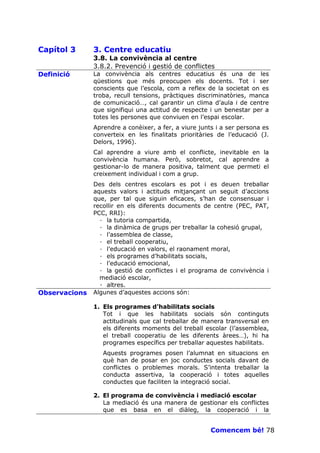 Capítol 3      3. Centre educatiu
               3.8. La convivència al centre
               3.8.2. Prevenció i gestió de conflictes
Definició      La convivència als centres educatius és una de les
               qüestions que més preocupen els docents. Tot i ser
               conscients que l’escola, com a reflex de la societat on es
               troba, recull tensions, pràctiques discriminatòries, manca
               de comunicació…, cal garantir un clima d’aula i de centre
               que signifiqui una actitud de respecte i un benestar per a
               totes les persones que conviuen en l’espai escolar.
               Aprendre a conèixer, a fer, a viure junts i a ser persona es
               converteix en les finalitats prioritàries de l’educació (J.
               Delors, 1996).
               Cal aprendre a viure amb el conflicte, inevitable en la
               convivència humana. Però, sobretot, cal aprendre a
               gestionar-lo de manera positiva, talment que permeti el
               creixement individual i com a grup.
               Des dels centres escolars es pot i es deuen treballar
               aquests valors i actituds mitjançant un seguit d’accions
               que, per tal que siguin eficaces, s’han de consensuar i
               recollir en els diferents documents de centre (PEC, PAT,
               PCC, RRI):
                 · la tutoria compartida,
                 · la dinàmica de grups per treballar la cohesió grupal,
                 · l’assemblea de classe,
                 · el treball cooperatiu,
                 · l’educació en valors, el raonament moral,
                 · els programes d’habilitats socials,
                 · l’educació emocional,
                 · la gestió de conflictes i el programa de convivència i
                 mediació escolar,
                 · altres.
Observacions   Algunes d’aquestes accions són:

               1. Els programes d’habilitats socials
                  Tot i que les habilitats socials són continguts
                  actitudinals que cal treballar de manera transversal en
                  els diferents moments del treball escolar (l’assemblea,
                  el treball cooperatiu de les diferents àrees…), hi ha
                  programes específics per treballar aquestes habilitats.
                  Aquests programes posen l’alumnat en situacions en
                  què han de posar en joc conductes socials davant de
                  conflictes o problemes morals. S’intenta treballar la
                  conducta assertiva, la cooperació i totes aquelles
                  conductes que faciliten la integració social.

               2. El programa de convivència i mediació escolar
                  La mediació és una manera de gestionar els conflictes
                  que es basa en el diàleg, la cooperació i la


                                                       Comencem bé! 78
 