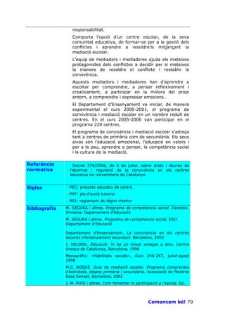 responsabilitat.
                    Comporta l’opció d’un centre escolar, de la seva
                    comunitat educativa, de formar-se per a la gestió dels
                    conflictes i aprendre a resoldre’ls mitjançant la
                    mediació escolar.
                    L’equip de mediadors i mediadores ajuda els mateixos
                    protagonistes dels conflictes a decidir per si mateixos
                    la manera de resoldre el conflicte i restablir la
                    convivència.
                    Aquests mediadors i mediadores han d’aprendre a
                    escoltar per comprendre, a pensar reflexivament i
                    creativament, a participar en la millora del propi
                    entorn, a comprendre i expressar emocions…
                    El Departament d’Ensenyament va iniciar, de manera
                    experimental el curs 2000-2001, el programa de
                    convivència i mediació escolar en un nombre reduït de
                    centres. En el curs 2005-2006 van participar en el
                    programa 220 centres.
                    El programa de convivència i mediació escolar s’adreça
                    tant a centres de primària com de secundària. Els seus
                    eixos són l’educació emocional, l’educació en valors i
                    per a la pau, aprendre a pensar, la competència social
                    i la cultura de la mediació.

Referència     ·     Decret 279/2006, de 4 de juliol, sobre drets i deures de
normativa          l’alumnat i regulació de la convivència en els centres
                   educatius no universitaris de Catalunya.


Sigles         · PEC: projecte educatiu de centre
               · PAT: pla d’acció tutorial
               · RRI: reglament de règim interior

Bibliografia   M. SEGURA i altres. Programa de competència social. Decideix.
               Primària. Departament d’Educació
               M. SEGURA i altres. Programa de competència social. ESO.
               Departament d’Educació

               Departament d’Ensenyament. La convivència en els centres
               docents d’ensenyament secundari. Barcelona, 2003
               J. DELORS. Educació: hi ha un tresor amagat a dins. Centre
               Unesco de Catalunya, Barcelona, 1996
               Monogràfic: «Habilitats socials», Guix 246-247, juliol-agost
               1998
               M.C. BOQUÉ. Guia de mediació escolar. Programa comprensiu
               d’activitats, etapes primària i secundària. Associació de Mestres
               Rosa Sensat, Barcelona, 2002
               J. M. PUIG i altres. Com fomentar la participació a l’escola. Ed.




                                                           Comencem bé! 79
 