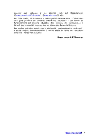 general que trobareu a les pàgines web del                  Departament
([www.gencat.net/educacio]) i [www.xtec.cat/]), etc.
Em plau, doncs, de donar-vos la benvinguda a la nova feina i d’oferir-vos
una guia pràctica on trobareu informació abundosa i útil sobre el
funcionament del sistema educatiu, dels centres, del currículum…; i
també sobre serveis i recursos que us poden ser d’especial interès.
Per acabar voldríem agrair-vos la dedicació i professionalitat amb què,
n’estem segurs, desenvolupareu la vostra tasca al servei de l’educació
dels nois i noies de Catalunya.

                                              Departament d’Educació




                                                      Comencem bé!          8
 