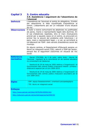 Capítol 3          3. Centre educatiu
                   3.9. Assistència i seguiment de l’absentisme de
                   l’alumnat
Definició          L’assistència de l’alumnat al centre és obligatòria. S’entén
                   per absentisme la falta injustificada d’assistència al
                   centre. L’absentisme pot ser un indicador d’una situació
                   de risc.
Observacions       El tutor o tutora comunicarà les absències no justificades
                   als pares, mares o representants legals dels alumnes. En
                   el cas d’absències repetides, dins el marc d’actuacions
                   previst per a aquests casos en el centre, es procurarà en
                   primer lloc la solució del problema amb l’alumne/a i el
                   pare, mare o representant legal, i, si cal, se sol—licitarà la
                   col—laboració de l’EAP i dels serveis d’assistència social del
                   municipi.
                   En alguns centres, el Departament d’Educació assigna un
                   tècnic en integració social (TIS), adscrit a l’EAP del sector,
                   perquè faci el seguiment d’alumnes en situació de risc
                   social.
Referència         · Decret 279/2006, de 4 de juliol, sobre drets i deures de
normativa          l’alumnat i regulació de la convivència en els centres educatius
                   no universitaris de Catalunya

                   · Resolució de 29 de maig de 2009 relativa a l’organització i el
                   funcionament dels centres públics d’educació infantil i primària i
                   d’educació especial per al curs 2009-2010.

                   · Resolució de 29 de maig de 2009 relativa a l’organització i el
                   funcionament dels centres públics d’educació secundària per al
                   curs 2009-2010.



Sigles             · EAP: equip d’assessorament i orientació psicopedagògica
                   · TIS: tècnic en integració social


Enllaços
· http://www.gencat.net/diari/4670/06165026.htm
· http://educacio.gencat.net/portal/page/portal/IDE/IIC




                                                               Comencem bé! 81
 