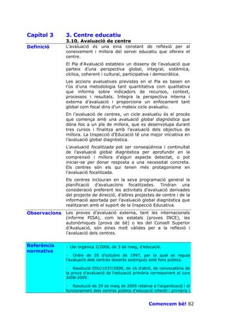 Capítol 3      3. Centre educatiu
               3.10. Avaluació de centre
Definició      L’avaluació és una eina constant de reflexió per al
               coneixement i millora del servei educatiu que ofereix el
               centre.
               El Pla d’Avaluació estableix un disseny de l’avaluació que
               parteix d’una perspectiva global, integral, sistèmica,
               cíclica, coherent i cultural, participativa i democràtica.
               Les accions avaluatives previstes en el Pla es basen en
               l’ús d’una metodologia tant quantitativa com qualitativa
               que informa sobre indicadors de recursos, context,
               processos i resultats. Integra la perspectiva interna i
               externa d’avaluació i proporciona un enfocament tant
               global com focal dins d’un mateix cicle avaluatiu.
               En l’avaluació de centres, un cicle avaluatiu és el procés
               que comença amb una avaluació global diagnòstica que
               dóna lloc a un pla de millora, que es desenvolupa durant
               tres cursos i finalitza amb l’avaluació dels objectius de
               millora. La Inspecció d’Educació té una major iniciativa en
               l’avaluació global diagnòstica.
               L’avaluació focalitzada pot ser conseqüència i continuïtat
               de l’avaluació global diagnòstica per aprofundir en la
               comprensió i millora d’algun aspecte detectat, o pot
               iniciar-se per donar resposta a una necessitat concreta.
               Els centres són els qui tenen més protagonisme en
               l’avaluació focalitzada.
               Els centres inclouran en la seva programació general la
               planificació d’avaluacions focalitzades. Tindran una
               consideració preferent les activitats d’avaluació derivades
               del projecte de direcció, d’altres projectes de centre i de la
               informació aportada per l’avaluació global diagnòstica que
               realitzaran amb el suport de la Inspecció Educativa.
Observacions   Les proves d’avaluació externa, tant les internacionals
               (informe PISA), com les estatals (proves INCE), les
               autonòmiques (prova de 6è) o les del Consell Superior
               d’Avaluació, són eines molt vàlides per a la reflexió i
               l’avaluació dels centres.

Referència     · Llei orgànica 2/2006, de 3 de maig, d’educació.
normativa
               · Ordre de 20 d’octubre de 1997, per la qual es regula
               l’avaluació dels centres docents sostinguts amb fons públics.

               · Resolució EDU/1037/2009, de 16 d'abril, de convocatòria de
               la prova d'avaluació de l'educació primària corresponent al curs
               2008-2009.

               · Resolució de 29 de maig de 2009 relativa a l’organització i el
               funcionament dels centres públics d’educació infantil i primària i


                                                           Comencem bé! 82
 
