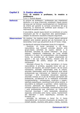 Capítol 3      3. Centre educatiu
               3.11. El mestre o           professor,     la   mestra     o
               professora
               3.11.1. Funció docent
Definició      El conjunt de professors i professores que imparteixen
               docència a un grup d’alumnes constitueix l’equip docent
               del grup per tal d’actuar coordinadament en l’establiment
               de criteris per garantir la correcta convivència del grup
               d’alumnes, la resolució de conflictes quan escaigui i la
               informació als pares o tutors.
               A secundària, aquest equip docent es constitueix en junta
               d’avaluació per fer el seguiment dels aprenentatges i
               adoptar les decisions resultants d’aquest seguiment.
Observacions   Els mestres i les mestres tenen l’horari laboral setmanal
               establert amb caràcter general per als funcionaris de la
               Generalitat, horari que actualment és de 37 hores i mitja.
               La distribució setmanal d’aquestes hores és la següent:
                 · Docència: 23 hores (primària) o 18 hores
                 (secundària), que inclouen activitats docents amb
                 grups-classe, activitats de suport, atenció a la
                 diversitat, activitats de tutoria individual i de grup,
                 esbarjo, substitució d’absències de curta durada
                 (inferiors a 4 dies). Es comptabilitzen, dins d’aquestes
                 hores, les previstes per als òrgans unipersonals de
                 govern i les que l’equip directiu, d’acord amb les
                 disponibilitats del centre, assigni als càrrecs de
                 coordinació.
                 · Activitats d’horari fix: 7 hores (primària) o 6 hores
                 (secundària). A primària, aquestes hores són per a
                 reunions del claustre, del consell escolar i de les seves
                 comissions; activitats relacionades amb la tutoria,
                 activitats relacionades amb la col—laboració amb altres
                 professionals que intervenen en l’atenció a l’alumnat
                 nouvingut i amb necessitats educatives especials,
                 activitats incloses en el pla de formació permanent del
                 professorat, col—laboració en la realització d’activitats
                 complementàries i extraescolars, encàrrecs o respon-
                 sabilitats específiques, coordinació amb altres centres. A
                 secundària es dediquen a guàrdies i altres vigilàncies,
                 reunions setmanals de departament o seminaris,
                 comissió d’atenció a la diversitat, coordinacions de nivell
                 i amb professionals que intervenen en l’atenció a
                 l’alumnat nouvingut i amb necessitats educatives
                 especials, entrevistes amb mares i pares, manteniment
                 del laboratori i aules específiques, activitats de
                 formació, etc.
                 · Activitats no sotmeses a horari fix: 6 hores
                 (secundària) per a reunions d’avaluació, de claustre i de
                 consell escolar, reunions amb pares i mares, reunions


                                                       Comencem bé! 84
 