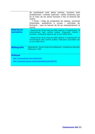 de coordinació amb altres centres, reunions amb
                       professionals i entitats externes i altres encàrrecs que
                       en el marc de les seves funcions li faci la direcció del
                       centre.
                       · 7 hores i mitja de preparació de classes, correcció
                       d’activitats, assistència a cursos i activitats de
                       formació…, que no hauran de fer-se necessàriament al
                       centre.
Referència         ·    Resolució de 29 de maig de 2009 relativa a l’organització i el
normativa              funcionament dels centres públics d’educació infantil i
                       primària i d’educació especial per al curs 2009-2010.

                   ·    Resolució de 29 de maig de 2009 relativa a l’organització i el
                       funcionament dels centres públics d’educació secundària per
                       al curs 2009-2010.


Bibliografia       Importància i funció social del professorat. Conferència Nacional
                   d’Educació, 2002


Enllaços
· http://www.gencat.net/cne/p8.html
· http://educacio.gencat.net/portal/page/portal/IDE/IIC




                                                                Comencem bé! 85
 