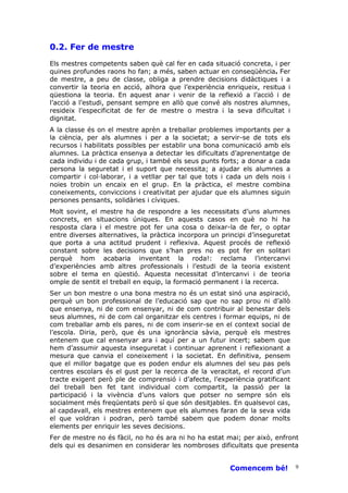 0.2. Fer de mestre
Els mestres competents saben què cal fer en cada situació concreta, i per
quines profundes raons ho fan; a més, saben actuar en conseqüència. Fer
de mestre, a peu de classe, obliga a prendre decisions didàctiques i a
convertir la teoria en acció, alhora que l’experiència enriqueix, resitua i
qüestiona la teoria. En aquest anar i venir de la reflexió a l’acció i de
l’acció a l’estudi, pensant sempre en allò que convé als nostres alumnes,
resideix l’especificitat de fer de mestre o mestra i la seva dificultat i
dignitat.
A la classe és on el mestre aprèn a treballar problemes importants per a
la ciència, per als alumnes i per a la societat; a servir-se de tots els
recursos i habilitats possibles per establir una bona comunicació amb els
alumnes. La pràctica ensenya a detectar les dificultats d’aprenentatge de
cada individu i de cada grup, i també els seus punts forts; a donar a cada
persona la seguretat i el suport que necessita; a ajudar els alumnes a
compartir i col—laborar, i a vetllar per tal que tots i cada un dels nois i
noies trobin un encaix en el grup. En la pràctica, el mestre combina
coneixements, conviccions i creativitat per ajudar que els alumnes siguin
persones pensants, solidàries i cíviques.
Molt sovint, el mestre ha de respondre a les necessitats d’uns alumnes
concrets, en situacions úniques. En aquests casos en què no hi ha
resposta clara i el mestre pot fer una cosa o deixar-la de fer, o optar
entre diverses alternatives, la pràctica incorpora un principi d’inseguretat
que porta a una actitud prudent i reflexiva. Aquest procés de reflexió
constant sobre les decisions que s’han pres no es pot fer en solitari
perquè hom acabaria inventant la roda!: reclama l’intercanvi
d’experiències amb altres professionals i l’estudi de la teoria existent
sobre el tema en qüestió. Aquesta necessitat d’intercanvi i de teoria
omple de sentit el treball en equip, la formació permanent i la recerca.
Ser un bon mestre o una bona mestra no és un estat sinó una aspiració,
perquè un bon professional de l’educació sap que no sap prou ni d’allò
que ensenya, ni de com ensenyar, ni de com contribuir al benestar dels
seus alumnes, ni de com cal organitzar els centres i formar equips, ni de
com treballar amb els pares, ni de com inserir-se en el context social de
l’escola. Diria, però, que és una ignorància sàvia, perquè els mestres
entenem que cal ensenyar ara i aquí per a un futur incert; sabem que
hem d’assumir aquesta inseguretat i continuar aprenent i reflexionant a
mesura que canvia el coneixement i la societat. En definitiva, pensem
que el millor bagatge que es poden endur els alumnes del seu pas pels
centres escolars és el gust per la recerca de la veracitat, el record d’un
tracte exigent però ple de comprensió i d’afecte, l’experiència gratificant
del treball ben fet tant individual com compartit, la passió per la
participació i la vivència d’uns valors que potser no sempre són els
socialment més freqüentats però sí que són desitjables. En qualsevol cas,
al capdavall, els mestres entenem que els alumnes faran de la seva vida
el que voldran i podran, però també sabem que podem donar molts
elements per enriquir les seves decisions.
Fer de mestre no és fàcil, no ho és ara ni ho ha estat mai; per això, enfront
dels qui es desanimen en considerar les nombroses dificultats que presenta


                                                        Comencem bé!           9
 