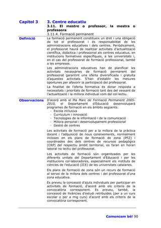 Capítol 3      3. Centre educatiu
               3.11. El mestre o professor,                la   mestra     o
               professora
               3.11.4. Formació permanent
Definició      La formació permanent constitueix un dret i una obligació
               de tot el professorat i és responsabilitat de les
               administracions educatives i dels centres. Periòdicament,
               el professorat haurà de realitzar activitats d’actualització
               científica, didàctica i professional als centres educatius, en
               institucions formatives específiques, a les universitats i,
               en el cas del professorat de formació professional, també
               a les empreses.
               Les administracions educatives han de planificar les
               activitats necessàries de formació permanent del
               professorat garantint una oferta diversificada i gratuïta
               d’aquestes activitats. S’han d’establir les mesures
               oportunes per afavorir la participació del professorat.
               La finalitat de l’oferta formativa és donar resposta a
               necessitats i prioritats de formació tant des del vessant de
               l’actualització i la millora individual com del col—lectiu.

Observacions   D’acord amb el Pla Marc de Formació Permanent 2005-
               2010,    el   Departament     d’Educació    desenvoluparà
               programes de formació en els àmbits següents:
                 · Escola inclusiva
                 · Currículum i innovació
                 · Tecnologies de la informació i de la comunicació
                 · Millora personal i desenvolupament professional
                 · Gestió de centres
               Les activitats de formació per a la millora de la pràctica
               docent i l’adquisició de nous coneixements, normalment
               incloses en els plans de formació de zona (PFZ) i
               coordinades des dels centres de recursos pedagògics
               (CRP) del respectiu àmbit territorial, es faran en horari
               laboral no lectiu del professorat.
               Les activitats de formació són organitzades per les
               diferents unitats del Departament d’Educació i per les
               institucions col—laboradores, especialment els instituts de
               ciències de l’educació (ICE) de les universitats catalanes.
               Els plans de formació de zona són un recurs de formació
               al servei de la millora dels centres i del professorat d’una
               zona educativa.
               Es preveu la concessió d’ajuts individuals per participar en
               activitats de formació, d’acord amb els criteris de la
               convocatòria corresponent. Es preveu, també, la
               concessió de llicències d’estudi retribuïdes (per a un curs
               escolar o per a mig curs) d’acord amb els criteris de la
               convocatòria corresponent.




                                                        Comencem bé! 90
 