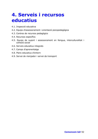 4. Serveis i recursos
educatius
4.1. Inspecció educativa
4.2. Equips d’assessorament i orientació psicopedagògica
4.3. Centres de recursos pedagògics
4.4. Recursos específics
4.5. Equips de suport i assessorament en llengua, interculturalitat i
     cohesió social
4.6. Serveis educatius integrats
4.7. Camps d’aprenentatge
4.8. Plans educatius d’entorn
4.9. Servei de menjador i servei de transport




                                                   Comencem bé! 92
 