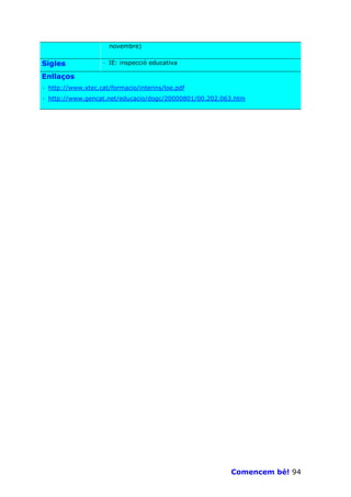 novembre)


Sigles             · IE: inspecció educativa

Enllaços
· http://www.xtec.cat/formacio/interins/loe.pdf
· http://www.gencat.net/educacio/dogc/20000801/00.202.063.htm




                                                        Comencem bé! 94
 