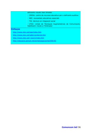 deficients visuals Joan Amades
                   · CREDA: centre de recursos educatius per a deficients auditius
                   · NEE: necessitats educatives especials
                   · TIS: tècnic/a en integració social
                   · UTAC: Unitat de Tècniques Augmentatives de Comunicació,
                   Habilitació i Accés a l’Ordinador

Enllaços
· http://www.xtec.cat/eap/index.htm
· http://www.xtec.cat/sgfp/crp/decret.htm
· http://www.xtec.cat/~esoro/index.htm
· http://educacio.gencat.net/portal/page/portal/IDE/IIC




                                                             Comencem bé! 96
 